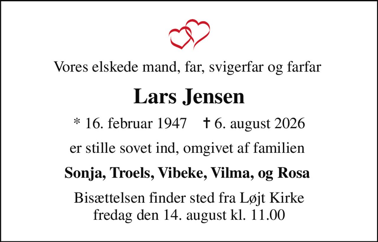 Vores elskede mand, far, svigerfar og farfar 
Lars Jensen
* 16. februar 1947    ✝ 6. august 2026
er stille sovet ind, omgivet af familien 
Sonja, Troels, Vibeke, Vilma, og Rosa 
Bisættelsen finder sted fra Løjt Kirke  fredag den 14. august kl. 11.00