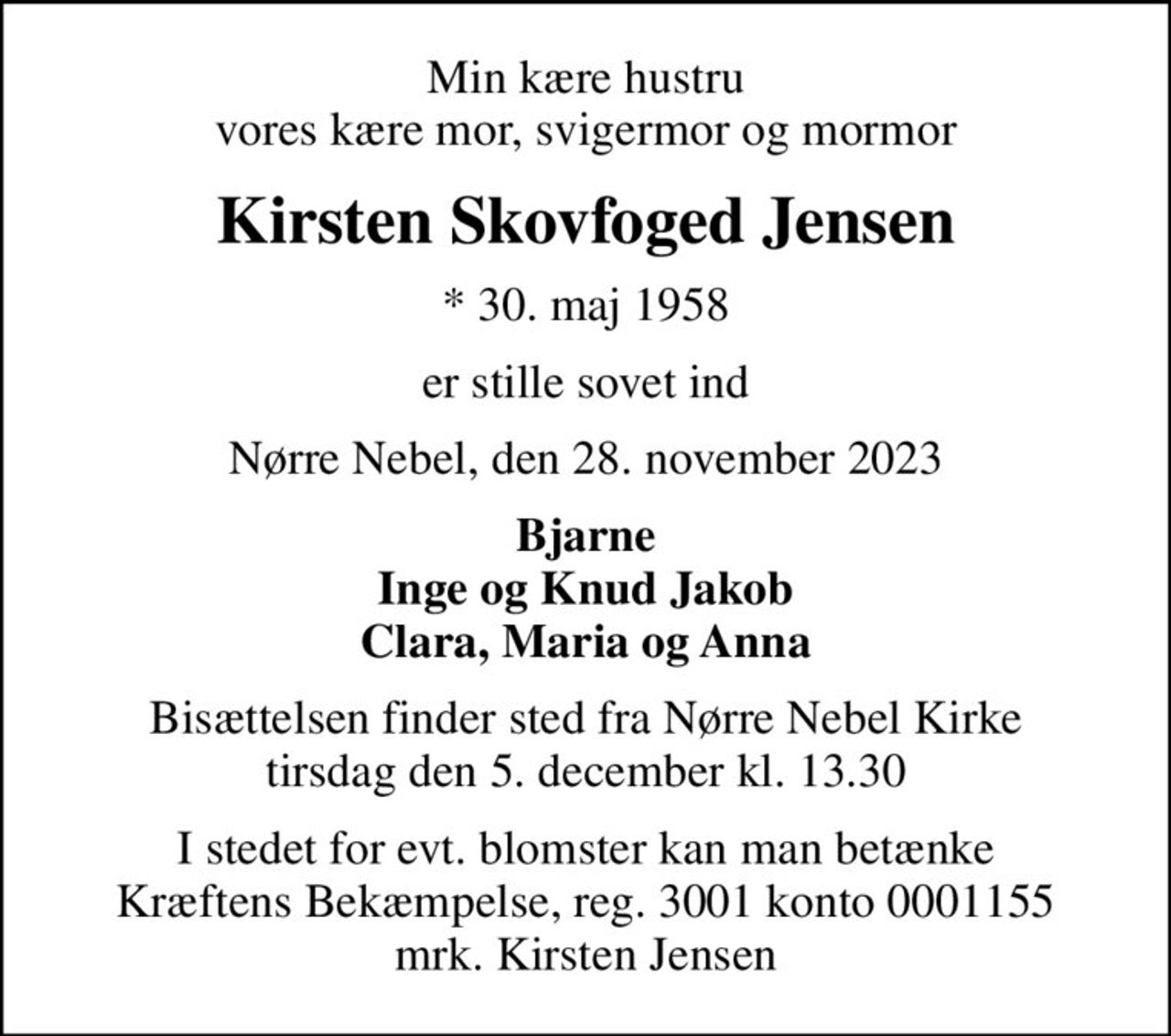 Min kære hustru vores kære mor, svigermor og mormor
Kirsten Skovfoged Jensen
* 30. maj 1958
er stille sovet ind
Nørre Nebel, den 28. november 2023
Bjarne Inge og Knud Jakob Clara, Maria og Anna
Bisættelsen finder sted fra Nørre Nebel Kirke  tirsdag den 5. december kl. 13.30 
I stedet for evt. blomster kan man betænke
					Kræftens Bekæmpelse reg.3001konto0001155mrk. Kirsten
					Jensen