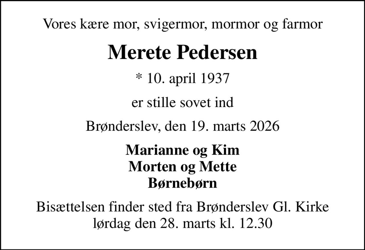 Vores kære mor, svigermor, mormor og farmor
Merete Pedersen
* 10. april 1937
er stille sovet ind
Brønderslev, den 19. marts 2026
Marianne og Kim Morten og Mette Børnebørn
Bisættelsen finder sted fra Brønderslev Gl. Kirke  lørdag den 28. marts kl. 12.30