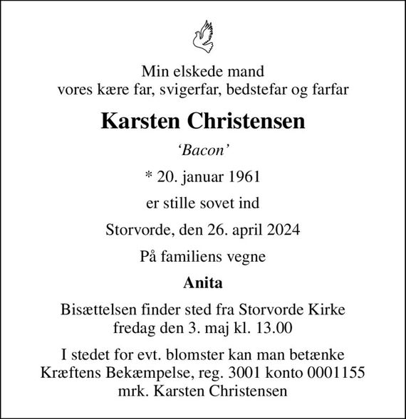 Min elskede mand vores kære far, svigerfar, bedstefar og farfar
Karsten Christensen
Bacon
* 20. januar 1961
er stille sovet ind
Storvorde, den 26. april 2024
På familiens vegne
Anita
Bisættelsen finder sted fra Storvorde Kirke  fredag den 3. maj kl. 13.00 
I stedet for evt. blomster kan man betænke
					Kræftens Bekæmpelse reg.3001konto0001155mrk. Karsten
					Christensen