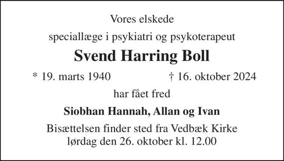 Vores elskede 
speciallæge i psykiatri 
Svend Harring Boll 
*&#x200B; 19. marts 1940 
&#x2020;&#x200B; 16. oktober 2024&#x200B; 
har fået fred 
Endnu et lys er slukket - endnu et liv er endt, endnu en stjerne er for os på himmelen tændt. 
Siobhan Hannah, Allan og Ivan 
Bisættelsen&#x200B; finder sted fra Vedbæk Kirke&#x200B; lørdag den 26. oktober&#x200B; kl. 12.00