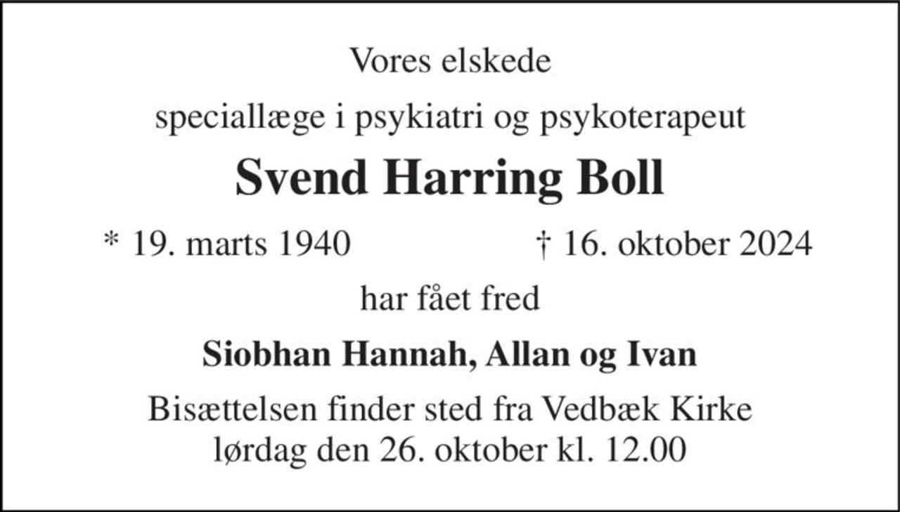 Vores elskede 
speciallæge i psykiatri 
Svend Harring Boll 
*​ 19. marts 1940 
†​ 16. oktober 2024​ 
har fået fred 
Endnu et lys er slukket - endnu et liv er endt, endnu en stjerne er for os på himmelen tændt. 
Siobhan Hannah, Allan og Ivan 
Bisættelsen​ finder sted fra Vedbæk Kirke​ lørdag den 26. oktober​ kl. 12.00