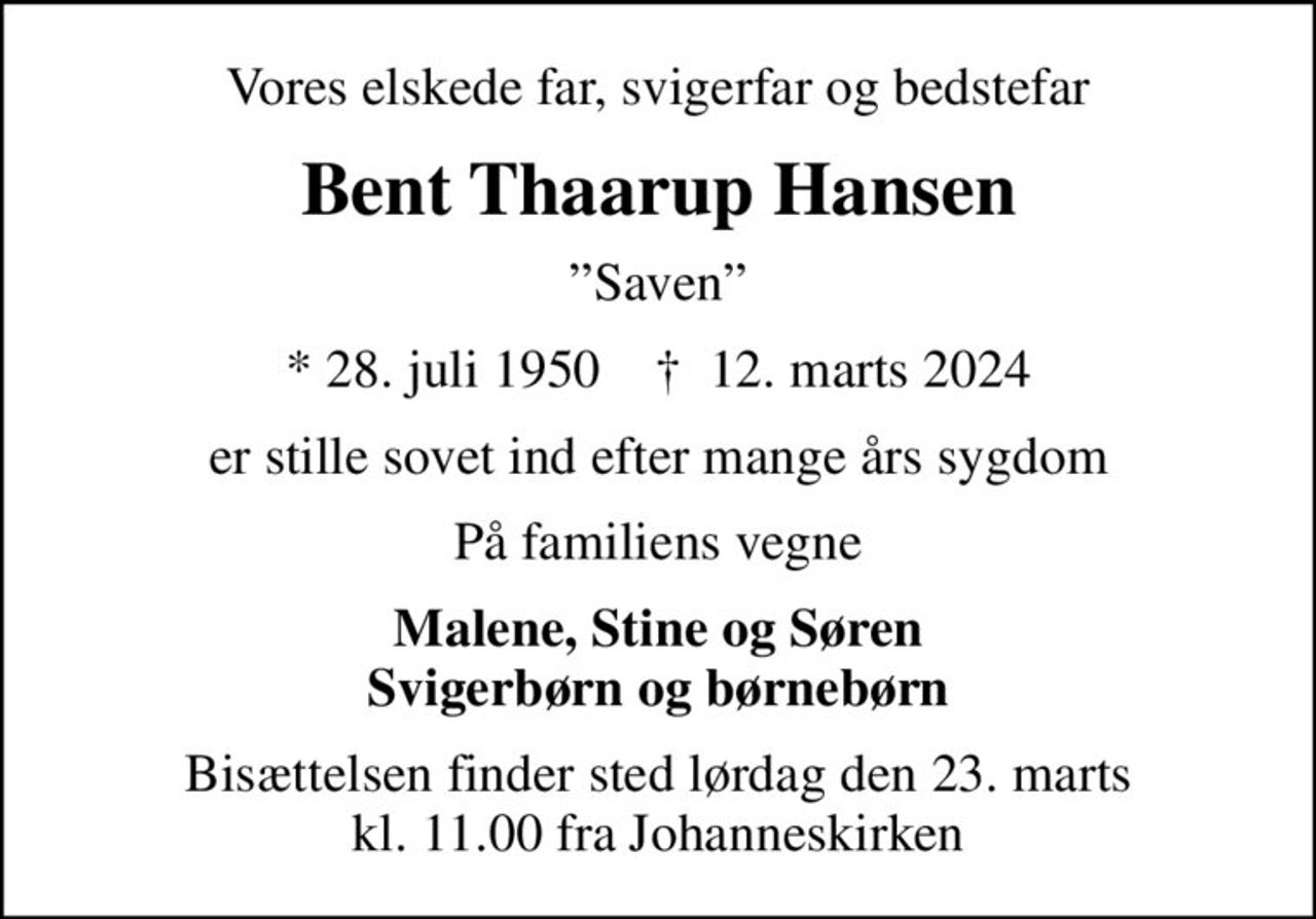 Vores elskede far, svigerfar og bedstefar
Bent Thaarup Hansen
Saven
* 28. juli 1950    ✝ 12. marts 2024
er stille sovet ind efter mange års sygdom
På familiens vegne
Malene, Stine og Søren Svigerbørn og børnebørn
Bisættelsen finder sted lørdag den 23. marts kl. 11.00 fra Johanneskirken