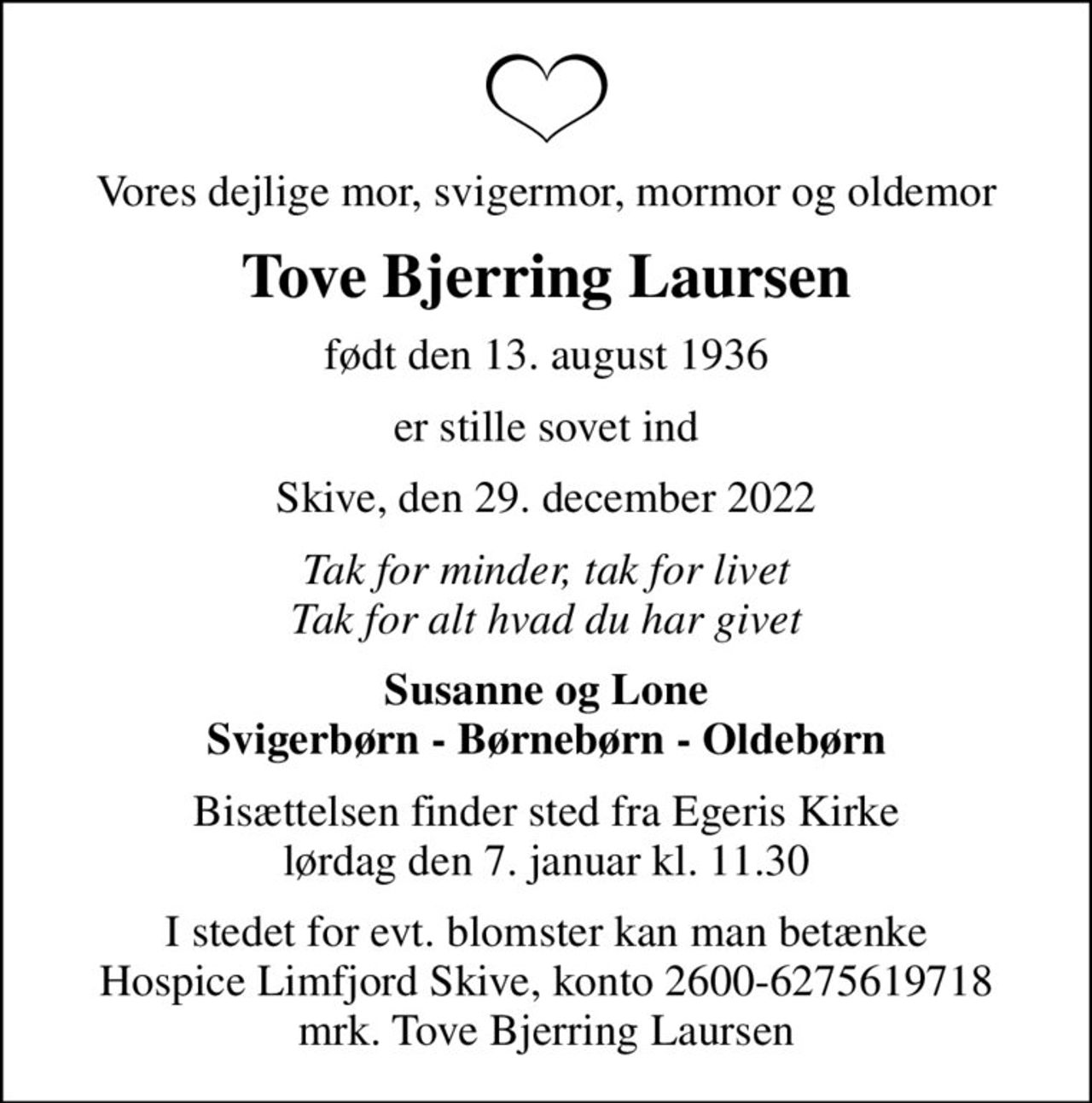 Vores dejlige mor, svigermor, mormor og oldemor
Tove Bjerring Laursen
født den 13. august 1936
er stille sovet ind
Skive, den 29. december 2022
Tak for minder, tak for livet Tak for alt hvad du har givet
Susanne og Lone Svigerbørn - Børnebørn - Oldebørn
Bisættelsen finder sted fra Egeris Kirke  lørdag den 7. januar kl. 11.30 
I stedet for evt. blomster kan man betænke
					Hospice Limfjord Skive konto2600-6275619718mrk. Tove Bjerring
					Laursen