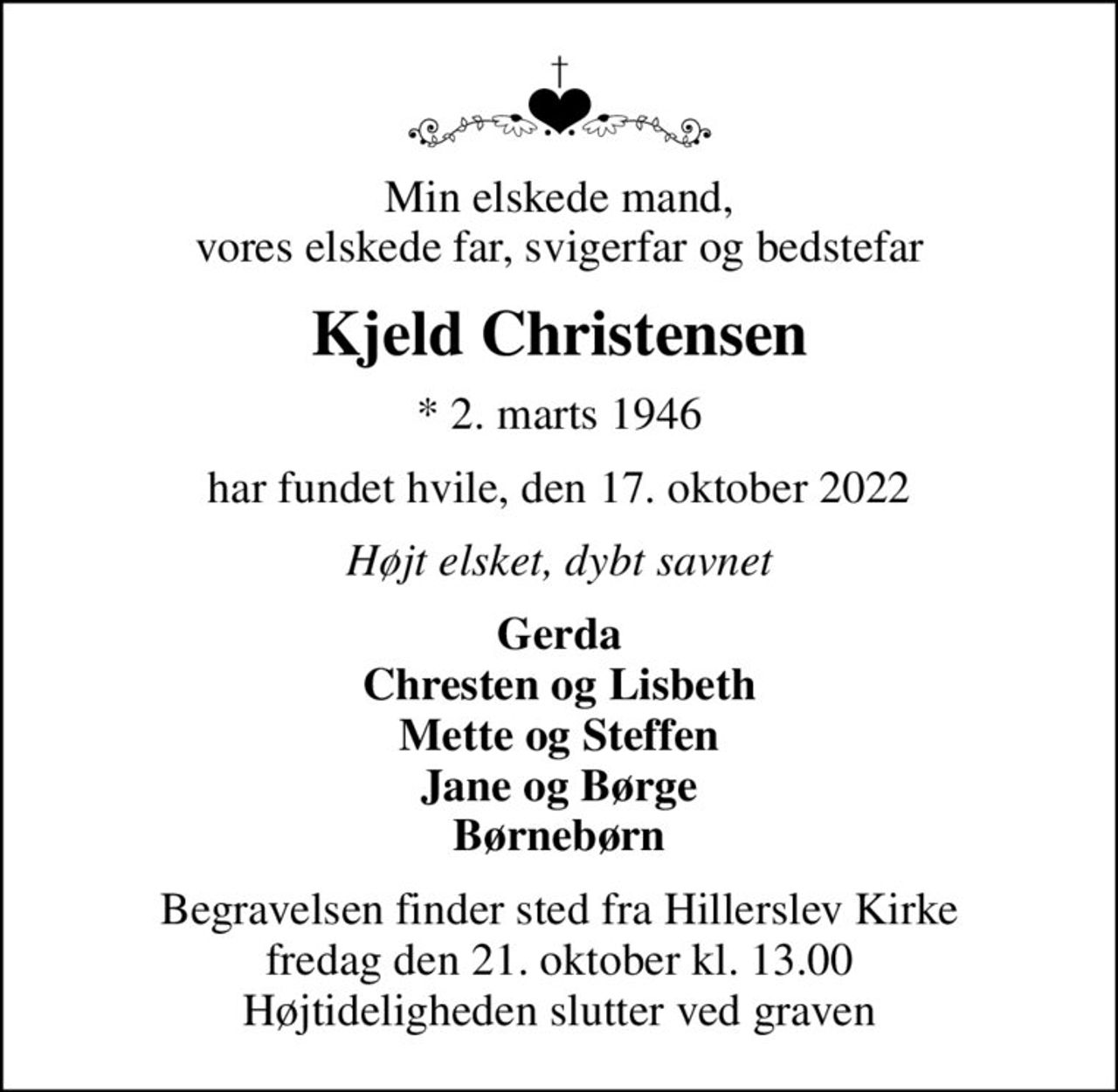 Min elskede mand, vores elskede far, svigerfar og bedstefar
Kjeld Christensen
* 2. marts 1946
har fundet hvile, den 17. oktober 2022
Højt elsket, dybt savnet
Gerda Chresten og Lisbeth Mette og Steffen Jane og Børge Børnebørn
Begravelsen finder sted fra Hillerslev Kirke  fredag den 21. oktober kl. 13.00  Højtideligheden slutter ved graven