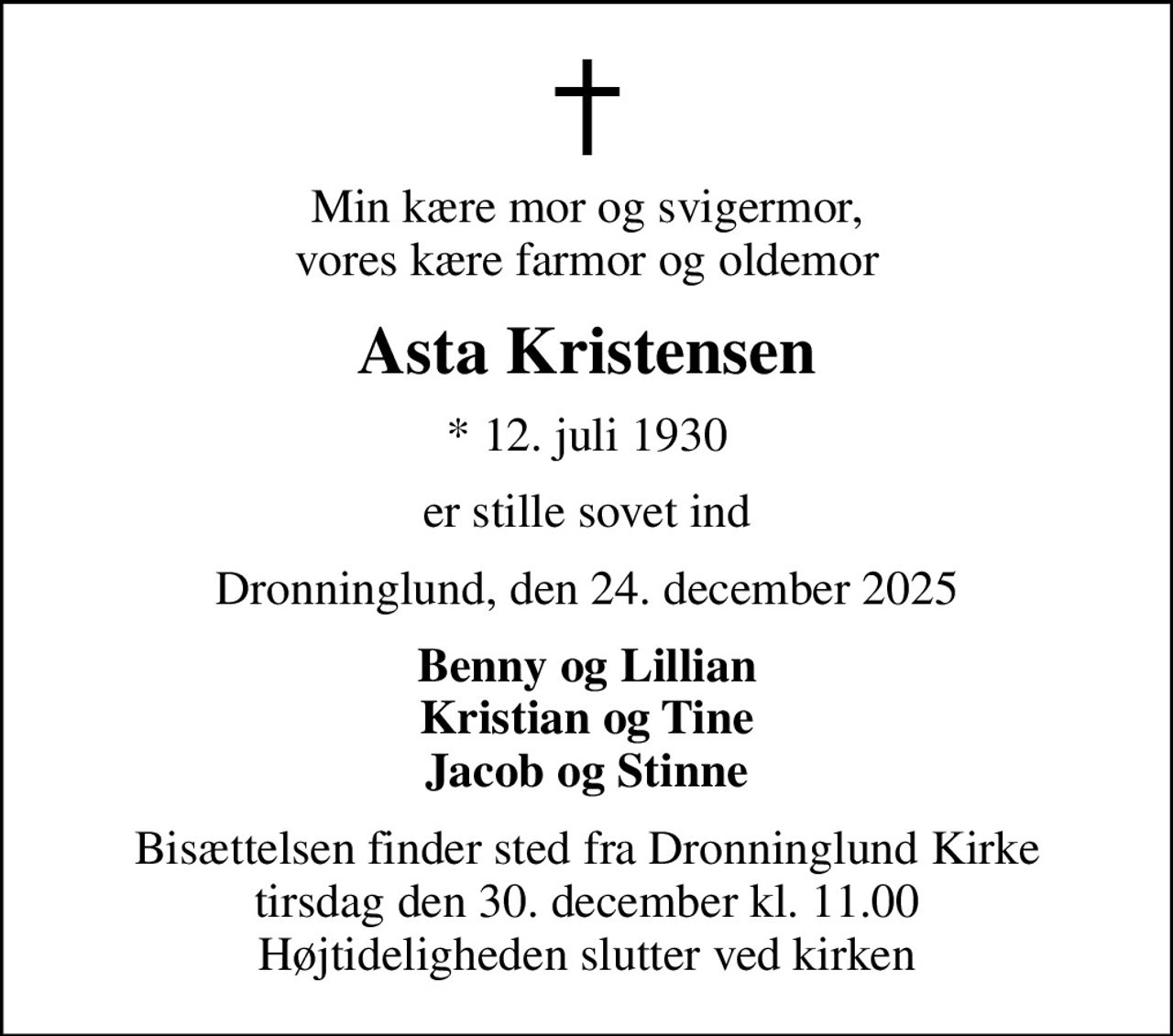 Min kære mor og svigermor, vores kære farmor og oldemor
Asta Kristensen
* 12. juli 1930
er stille sovet ind
Dronninglund, den 24. december 2025
Benny og Lillian Kristian og Tine Jacob og Stinne
Bisættelsen finder sted fra Dronninglund Kirke  tirsdag den 30. december kl. 11.00  Højtideligheden slutter ved kirken