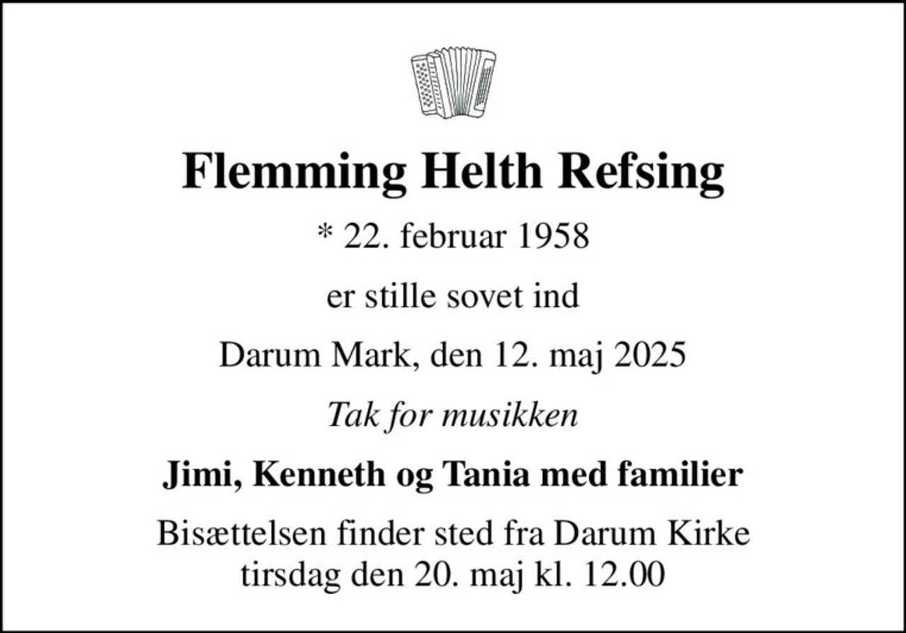 Flemming Helth Refsing
* 22. februar 1958
er stille sovet ind
Darum Mark, den 12. maj 2025
Tak for musikken
Jimi, Kenneth og Tania med familier
Bisættelsen finder sted fra Darum Kirke  tirsdag den 20. maj kl. 12.00