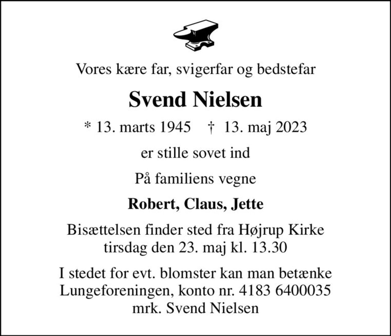 Vores kære far, svigerfar og bedstefar
Svend Nielsen
* 13. marts 1945    ✝ 13. maj 2023
er stille sovet ind
På familiens vegne
Robert, Claus, Jette
Bisættelsen finder sted fra Højrup Kirke tirsdag den 23. maj kl. 13.30
I stedet for evt. blomster kan man betænke
					Lungeforeningen kontonr.41836400035mrk. Svend
					Nielsen