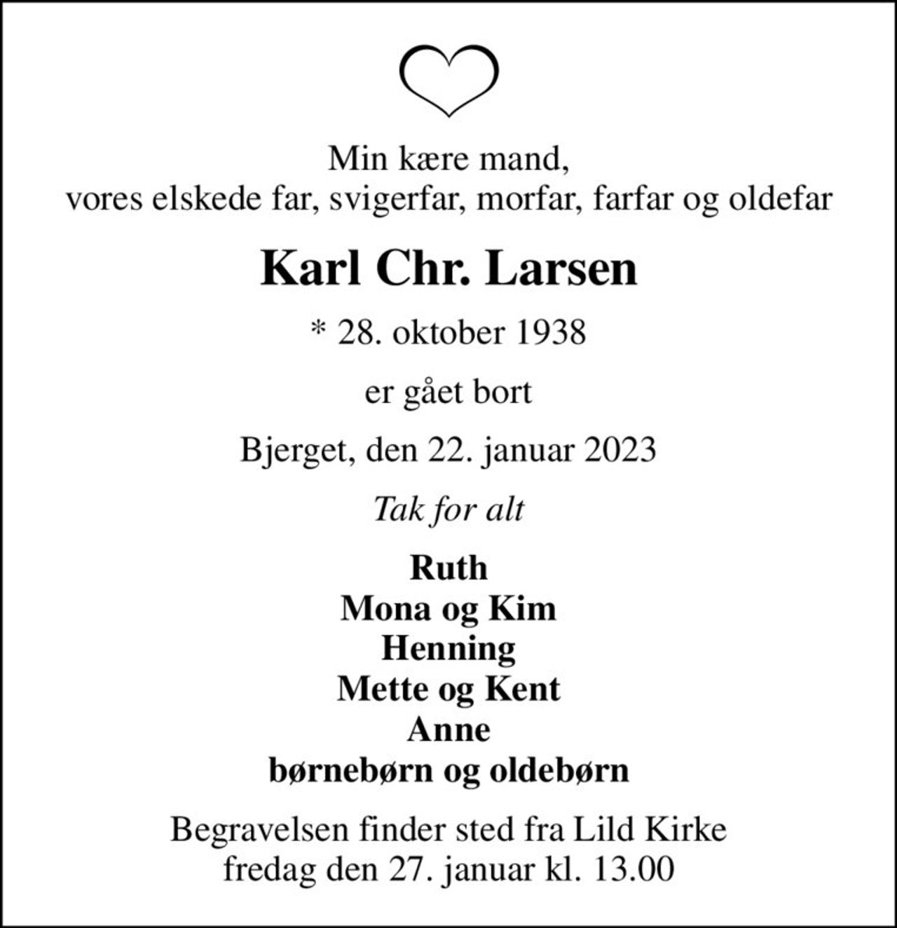 Min kære mand, vores elskede far, svigerfar, morfar, farfar og oldefar
Karl Chr. Larsen
* 28. oktober 1938
er gået bort
Bjerget, den 22. januar 2023
Tak for alt
Ruth Mona og Kim Henning Mette og Kent Anne børnebørn og oldebørn
Begravelsen finder sted fra Lild Kirke  fredag den 27. januar kl. 13.00