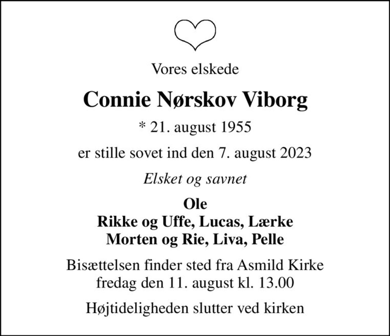 Vores elskede
Connie Nørskov Viborg
* 21. august 1955
er stille sovet ind den 7. august 2023
Elsket og savnet
Ole Rikke og Uffe, Lucas, Lærke Morten og Rie, Liva, Pelle
Bisættelsen finder sted fra Asmild Kirke  fredag den 11. august kl. 13.00 
Højtideligheden slutter ved kirken