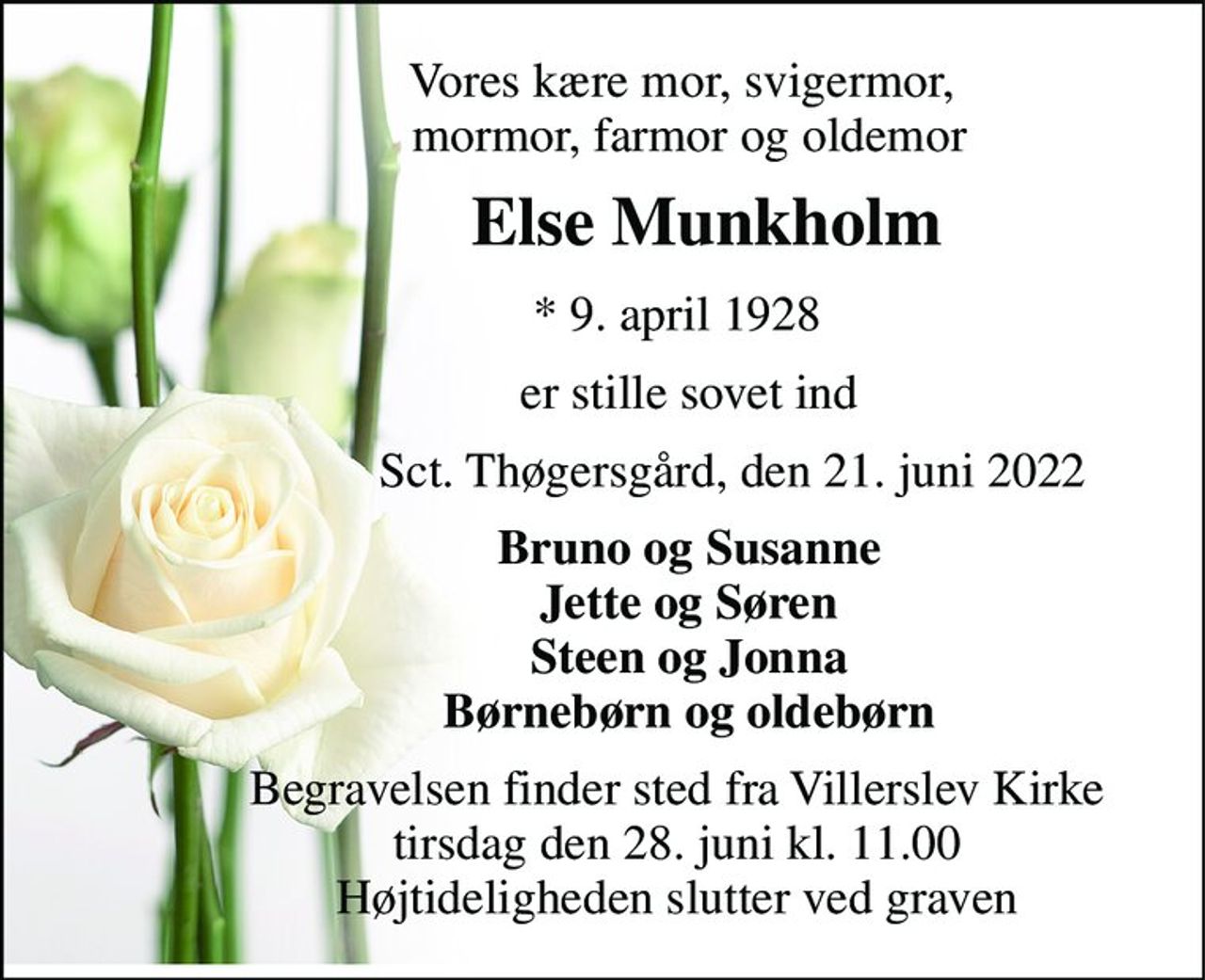 Vores kære mor, svigermor,               mormor, farmor og oldemor 
            Else Munkholm 
            *​ 9. april 1928 
              er stille sovet ind 
                     Sct. Thøgersgård, den 21. juni 2022 
              Bruno og Susanne               Jette og Søren               Steen og Jonna               Børnebørn og oldebørn 
            Begravelsen​ finder sted fra Villerslev Kirke​             tirsdag den 28. juni​ kl. 11.00             Højtideligheden slutter ved graven