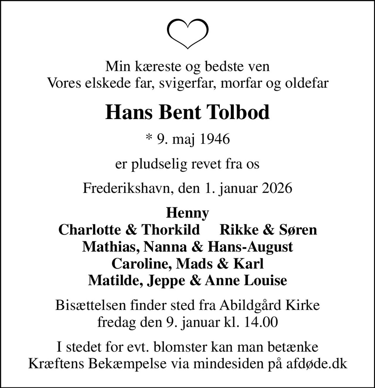 Min kæreste og bedste ven Vores elskede far, svigerfar, morfar og oldefar
Hans Bent Tolbod
* 9. maj 1946
er pludselig revet fra os
Frederikshavn, den 1. januar 2026
Henny Charlotte & Thorkild     Rikke & Søren Mathias, Nanna & Hans-August Caroline, Mads & Karl Matilde, Jeppe & Anne Louise
Bisættelsen finder sted fra Abildgård Kirke  fredag den 9. januar kl. 14.00 
I stedet for evt. blomster kan man betænke
					Kræftens Bekæmpelse via mindesiden på afdøde.dk