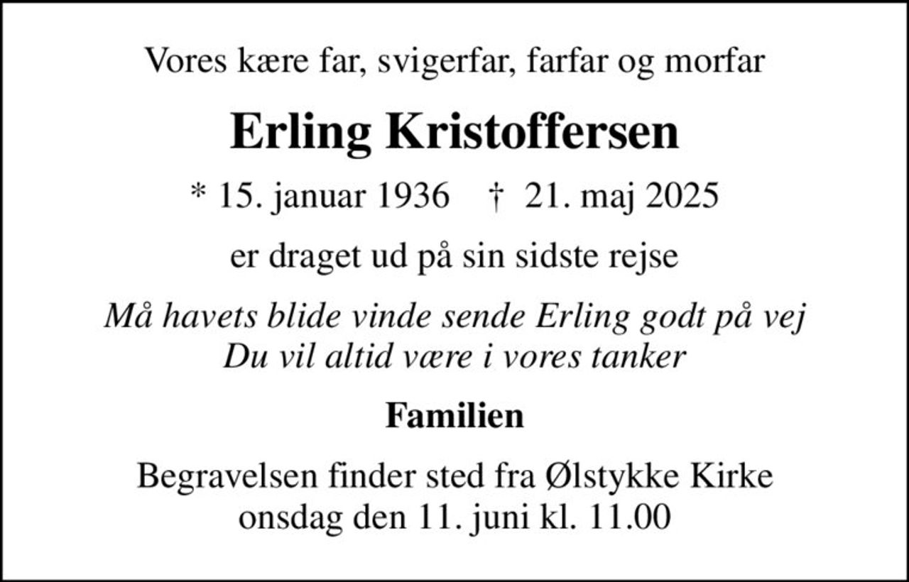 Vores kære far, svigerfar, farfar og morfar
Erling Kristoffersen
* 15. januar 1936    ✝ 21. maj 2025
er draget ud på sin sidste rejse
Må havets blide vinde sende Erling godt på vej Du vil altid være i vores tanker
Familien
Begravelsen finder sted fra Ølstykke Kirke  onsdag den 11. juni kl. 11.00