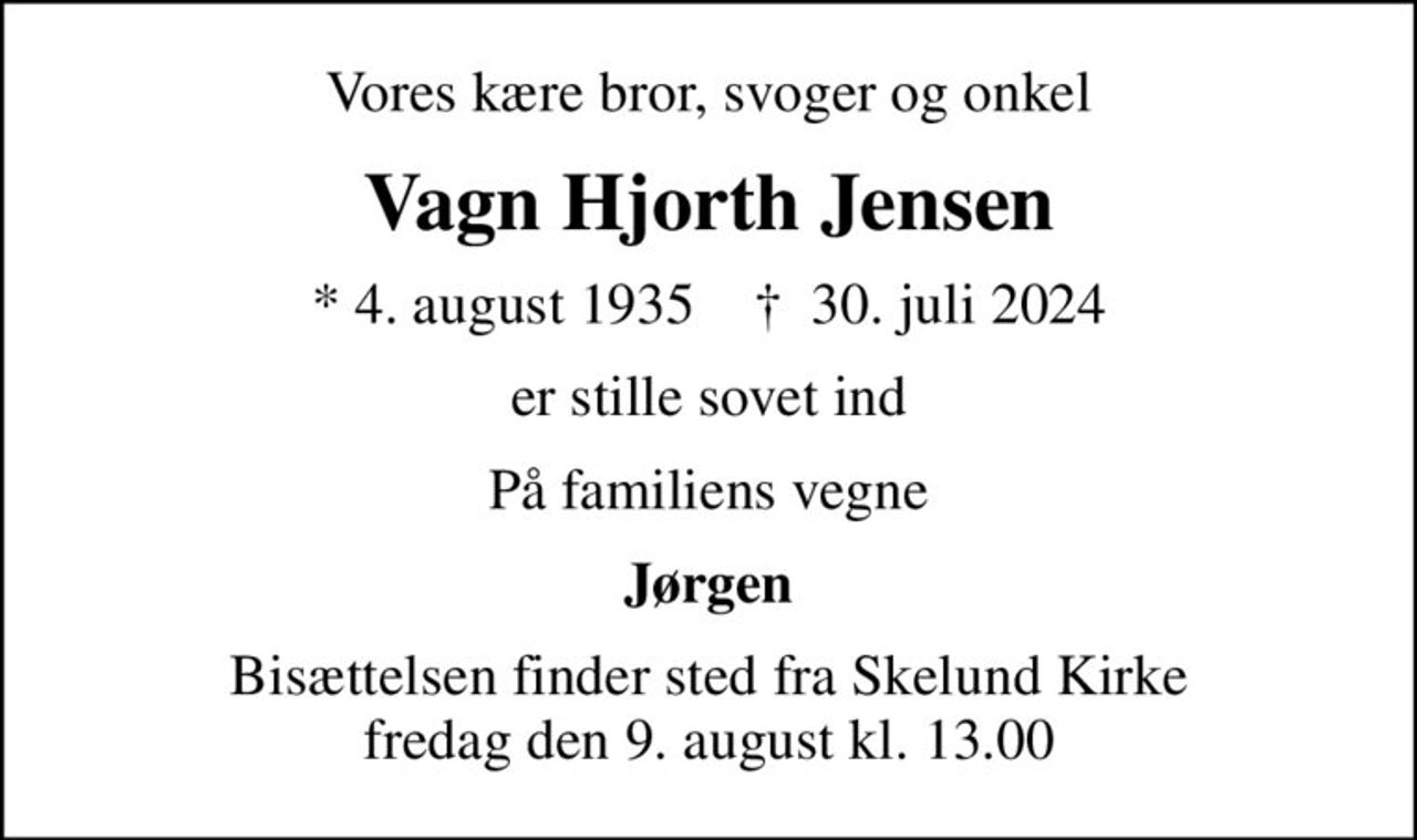Vores kære bror, svoger og onkel
Vagn Hjorth Jensen
* 4. august 1935    ✝ 30. juli 2024
er stille sovet ind
På familiens vegne
Jørgen
Bisættelsen finder sted fra Skelund Kirke  fredag den 9. august kl. 13.00