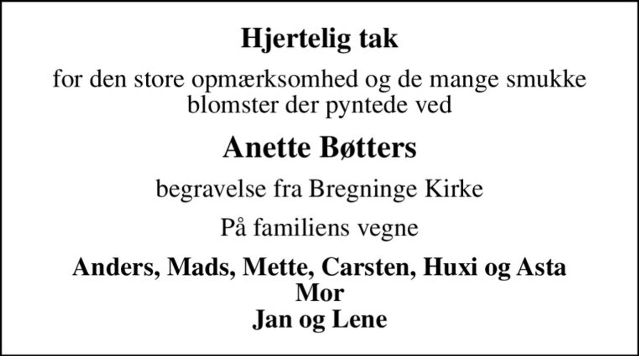 Hjertelig tak
for den store opmærksomhed og de mange smukke blomster der pyntede ved
Anette Bøtters
begravelse fra Bregninge Kirke
På familiens vegne
Anders, Mads, Mette, Carsten, Huxi og Asta Mor Jan og Lene