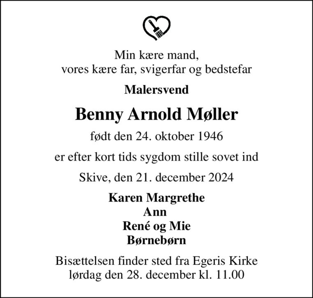 Min kære mand, vores kære far, svigerfar og bedstefar
Malersvend
Benny Arnold Møller
født den 24. oktober 1946
er efter kort tids sygdom stille sovet ind
Skive, den 21. december 2024
Karen Margrethe Ann  René og Mie Børnebørn
Bisættelsen finder sted fra Egeris Kirke  lørdag den 28. december kl. 11.00