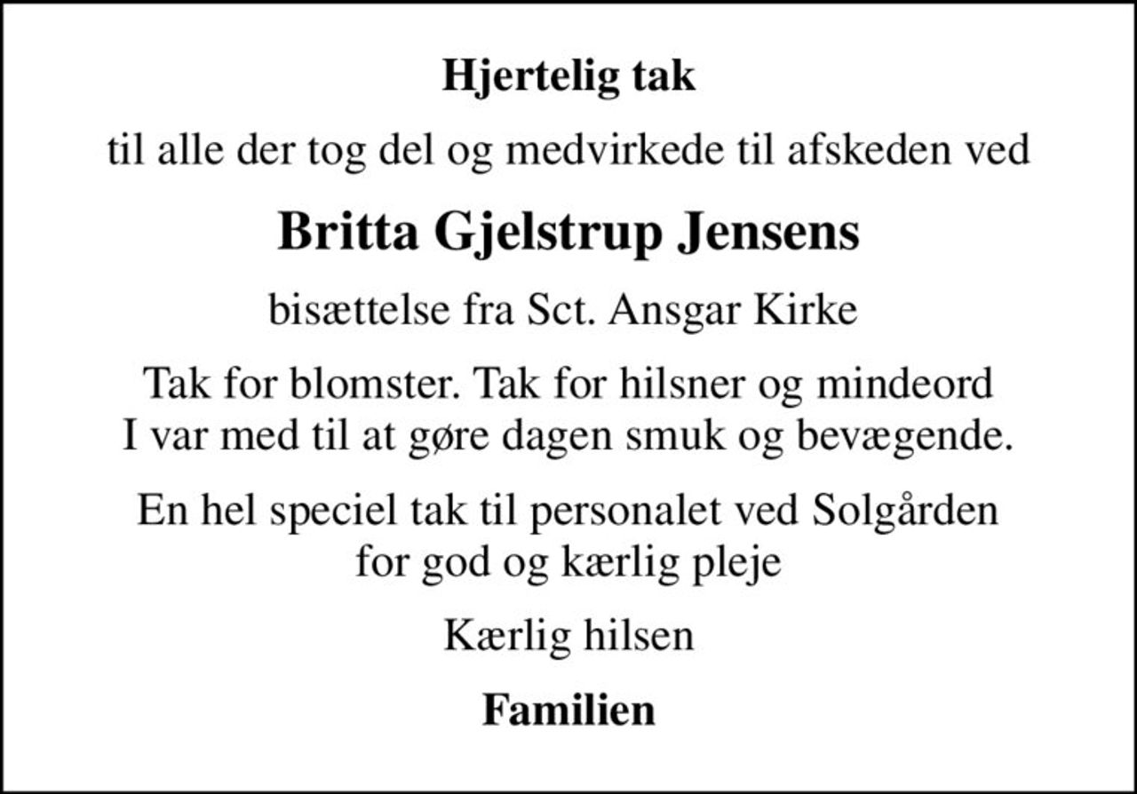 Hjertelig tak
til alle der tog del og medvirkede til afskeden ved
Britta Gjelstrup Jensens
bisættelse fra Sct. Ansgar Kirke 
Tak for blomster. Tak for hilsner og mindeord I var med til at gøre dagen smuk og bevægende.
En hel speciel tak til personalet ved Solgården for god og kærlig pleje
Kærlig hilsen
Familien