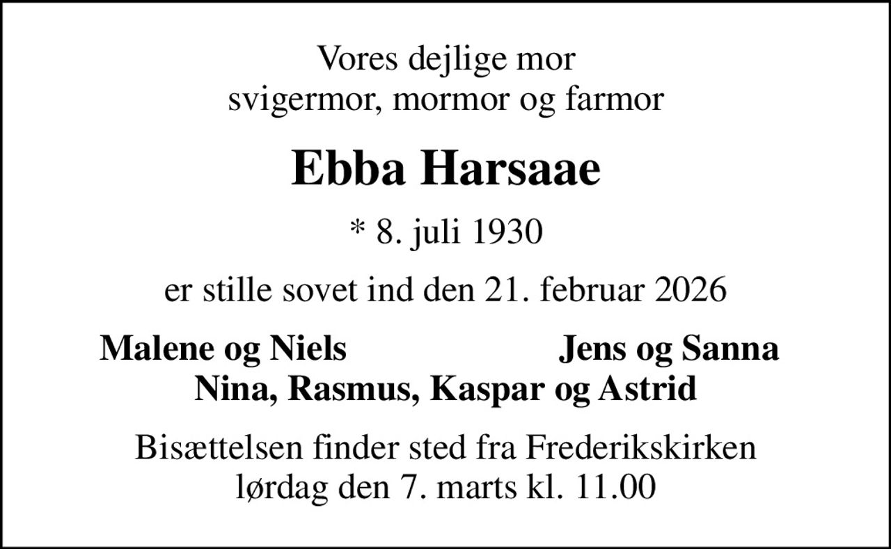Vores dejlige mor svigermor, mormor og farmor
Ebba Harsaae
* 8. juli 1930
er stille sovet ind den 21. februar 2026
Malene og Niels
Jens og Sanna
Bisættelsen finder sted fra Frederikskirken  lørdag den 7. marts kl. 11.00