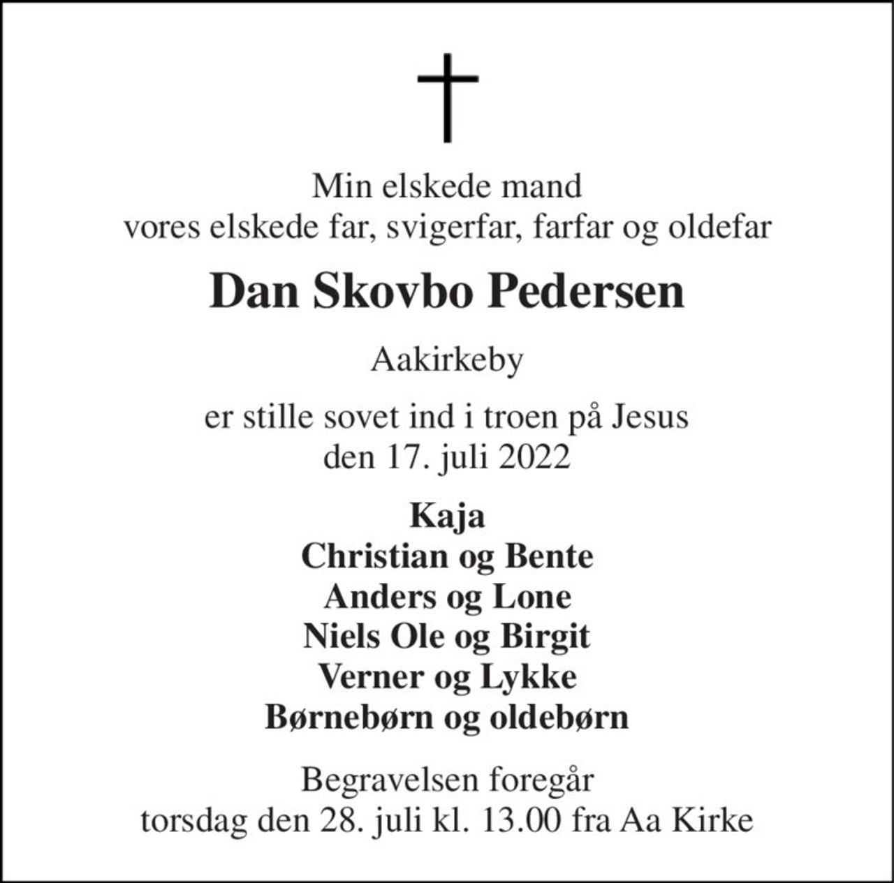 Min elskede mand vores elskede far, svigerfar, farfar og oldefar 
Dan Skovbo Pedersen 
Aakirkeby 
er stille sovet ind i troen på Jesus den 17. juli 2022 
Kaja Christian og Bente Anders og Lone Niels Ole og Birgit Verner og Lykke Børnebørn og oldebørn 
Begravelsen​ foregår torsdag den 28. juli​ kl. 13.00 fra Aa Kirke