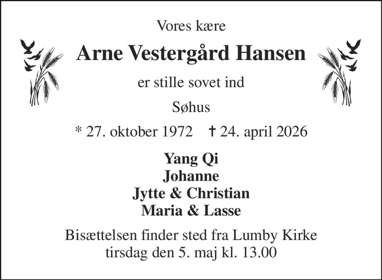 Vores kære 
Arne Vestergård Hansen 
er stille sovet ind 
Søhus 
*​ 27. oktober 1972​    ✝​ 24. april 2026 
Yang Qi Johanne Jytte & Christian Maria & Lasse 
Bisættelsen​ finder sted fra Lumby Kirke​ tirsdag den 5. maj​ kl. 13.00