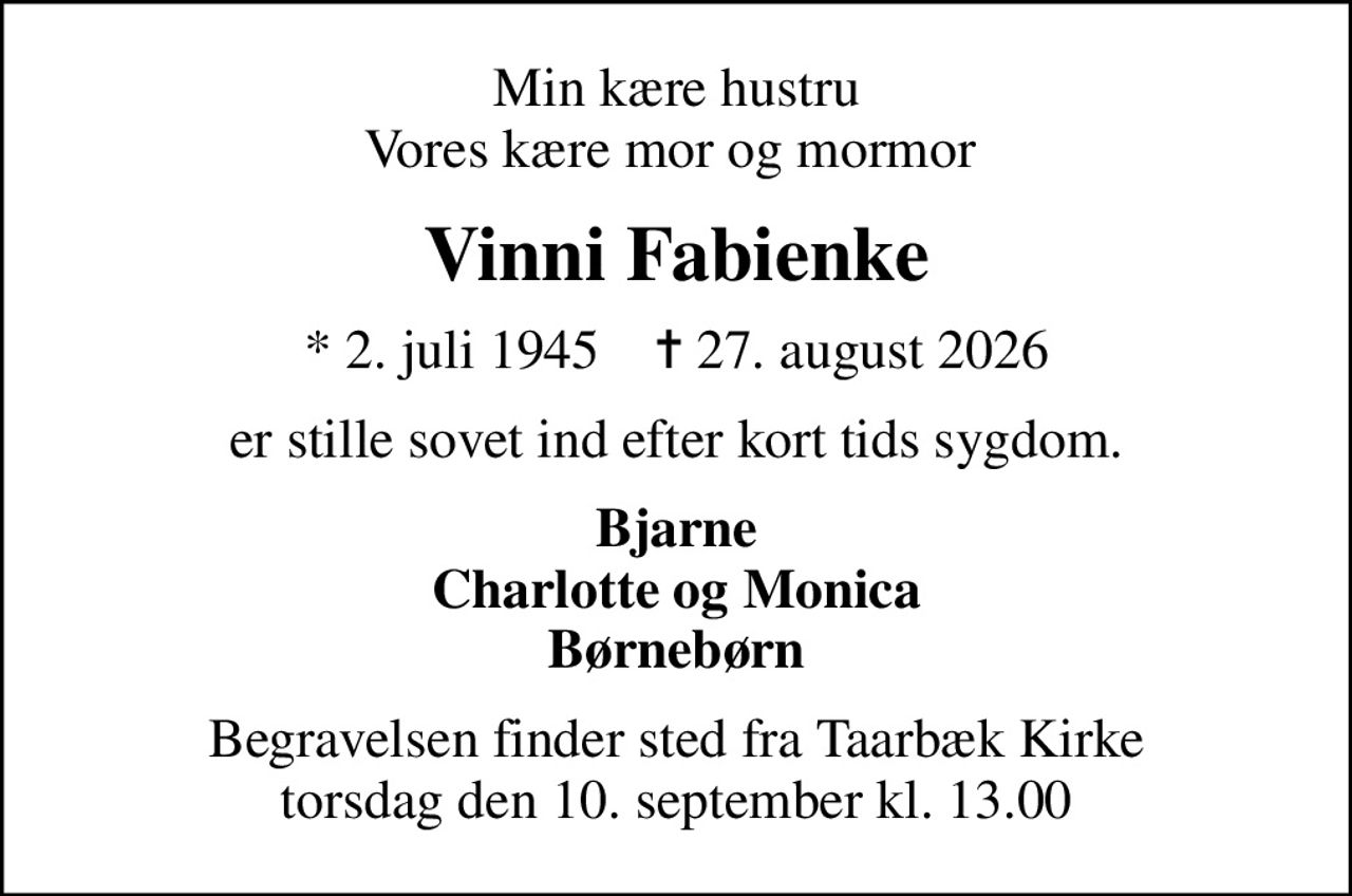 Min kære hustru Vores kære mor og mormor 
Vinni Fabienke
* 2. juli 1945    ✝ 27. august 2026
er stille sovet ind efter kort tids sygdom.
Bjarne Charlotte og Monica Børnebørn
Begravelsen finder sted fra Taarbæk Kirke  torsdag den 10. september kl. 13.00