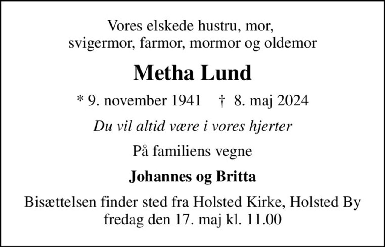 Vores elskede hustru, mor,  svigermor, farmor, mormor og oldemor
Metha Lund
* 9. november 1941    ✝ 8. maj 2024
Du vil altid være i vores hjerter
På familiens vegne
Johannes og Britta
Bisættelsen finder sted fra Holsted Kirke, Holsted By  fredag den 17. maj kl. 11.00