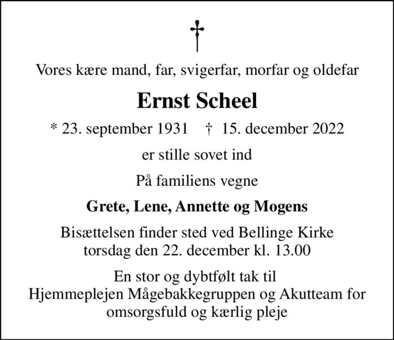 Vores kære mand, far, svigerfar, morfar og oldefar
Ernst Scheel
* 23. september 1931    ✝ 15. december 2022
er stille sovet ind
På familiens vegne
Grete, Lene, Annette og Mogens
Bisættelsen finder sted ved Bellinge Kirke  torsdag den 22. december kl. 13.00 
En stor og dybtfølt tak til  Hjemmeplejen Mågebakkegruppen og Akutteam for omsorgsfuld og kærlig pleje