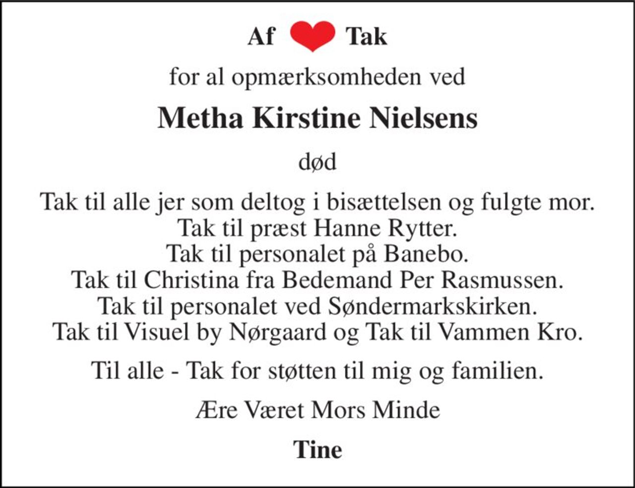 Af           Tak 
for for al opmærksomheden ved 
Metha Kirstine Nielsens 
død 
Tak til alle jer som deltog i bisættelsen og fulgte mor. Tak til præst Hanne Rytter. Tak til personalet på Banebo. Tak til Christina fra Bedemand Per Rasmussen Tak til personalet ved Søndermarks Kirke. Tak til Visuel by Nørgaard og Tak til Vammen Kro 
Til jer alle - Tak for støtten til mig og familien. 
Ære Været Mors Minde 
Tine