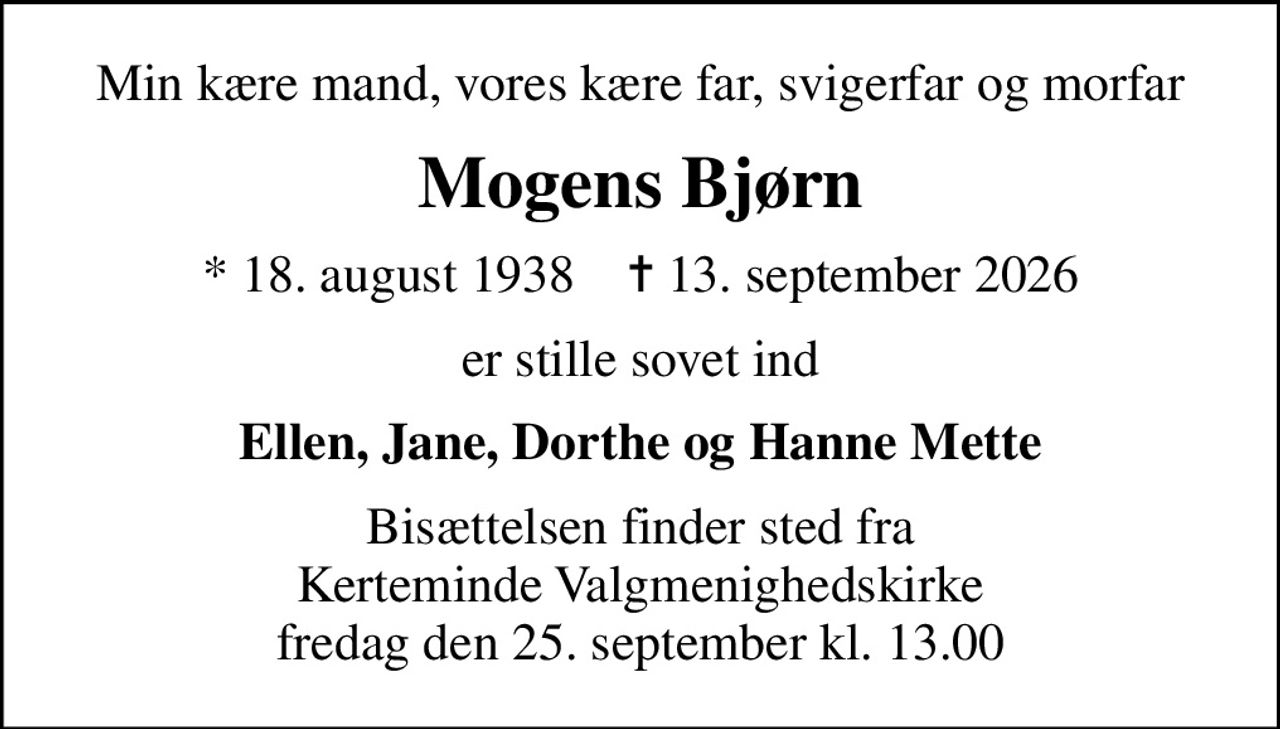 Min kære mand, vores kære far, svigerfar og morfar
Mogens Bjørn
* 18. august 1938    ✝ 13. september 2026
er stille sovet ind
Ellen, Jane, Dorthe og Hanne Mette
Bisættelsen finder sted fra Kerteminde Valgmenighedskirke  fredag den 25. september kl. 13.00