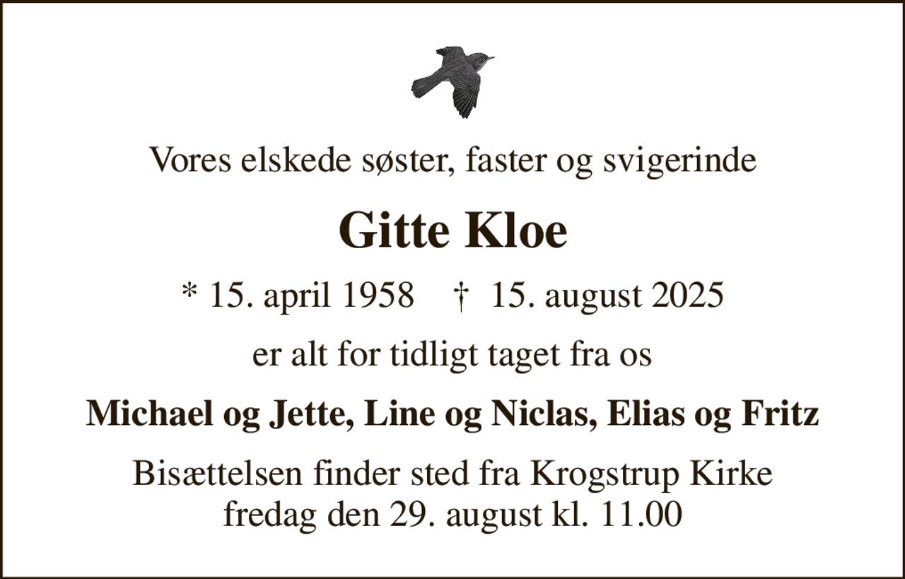 Vores elskede søster, faster og svigerinde
Gitte Kloe
* 15. april 1958    ✝ 15. august 2025
er alt for tidligt taget fra os
Michael og Jette, Line og Niclas, Elias og Fritz
Bisættelsen finder sted fra Krogstrup Kirke  fredag den 29. august kl. 11.00