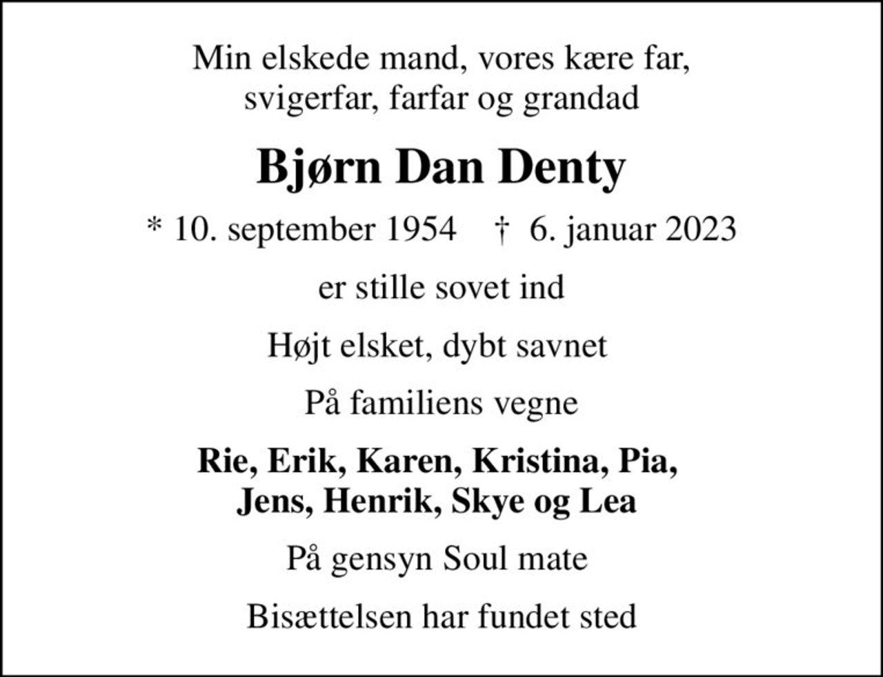 Min elskede mand, vores kære far, svigerfar, farfar og grandad
Bjørn Dan Denty
* 10. september 1954    ✝ 6. januar 2023
er stille sovet ind
Højt elsket, dybt savnet 
På familiens vegne
Rie, Erik, Karen, Kristina, Pia,  Jens, Henrik, Skye og Lea 
På gensyn Soul mate 
Bisættelsen har fundet sted