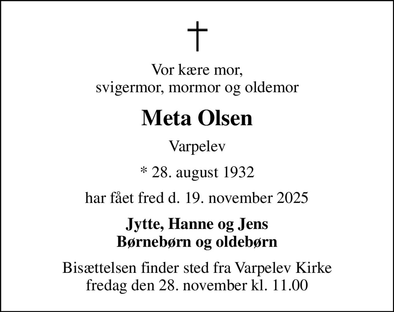 Vor kære mor, svigermor, mormor og oldemor
Meta Olsen
Varpelev
* 28. august 1932
har fået fred d. 19. november 2025
Jytte, Hanne og Jens Børnebørn og oldebørn
Bisættelsen finder sted fra Varpelev Kirke  fredag den 28. november kl. 11.00