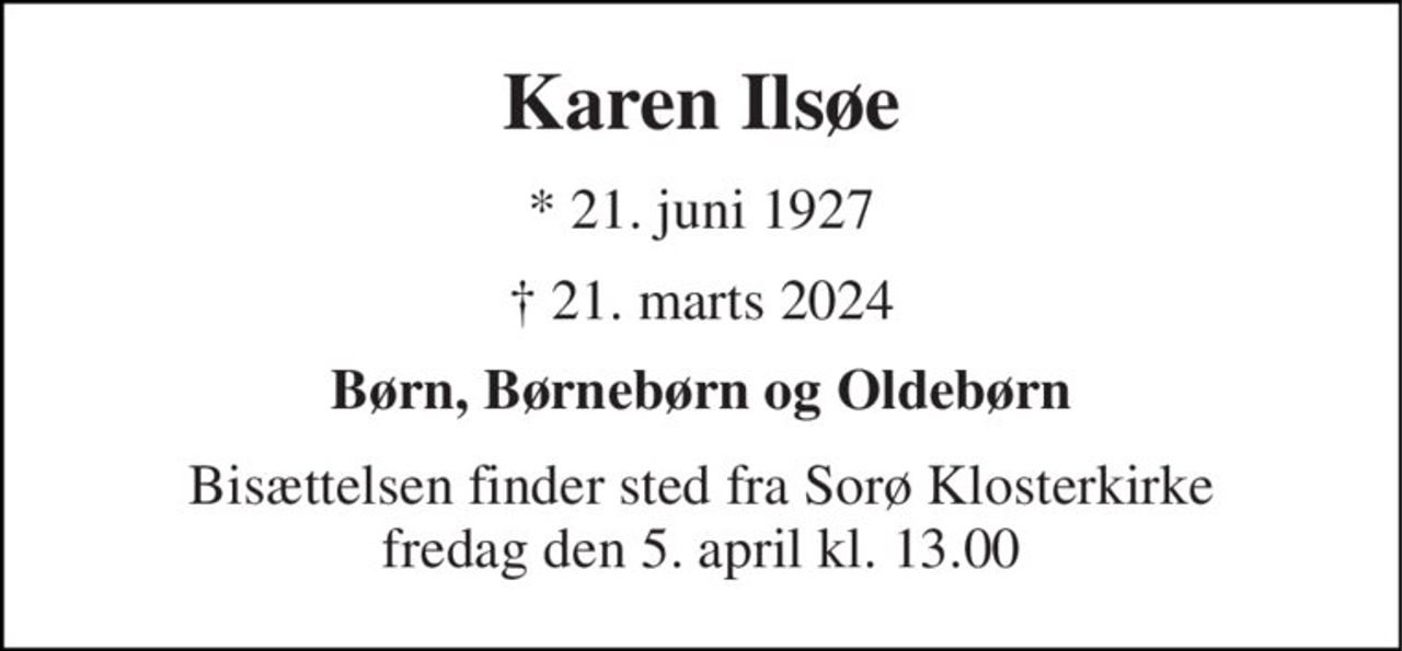 Karen Ilsøe 
* 21. juni 1927 
† 21. marts 2024 
Børn og Børnebørn og Oldebørn 
Bisættelsen finder sted fra Sorø Klosterkirke fredag den 5. april kl. 13.30