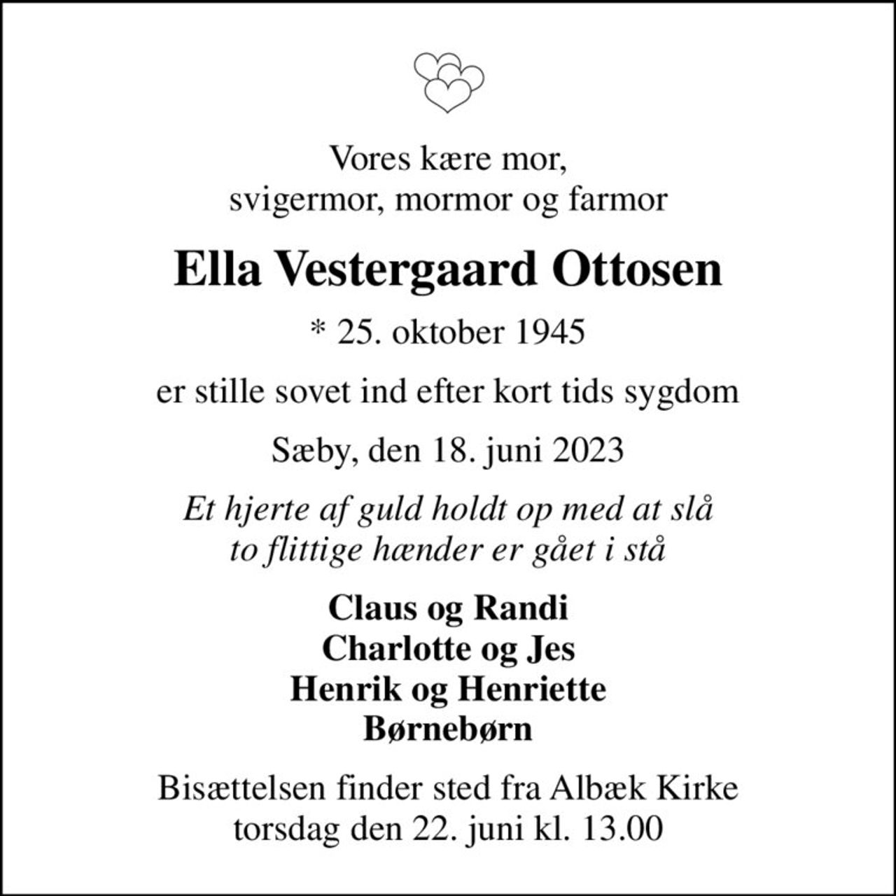 Vores kære mor, svigermor, mormor og farmor
Ella Vestergaard Ottosen
* 25. oktober 1945
er stille sovet ind efter kort tids sygdom
Sæby, den 18. juni 2023
Et hjerte af guld holdt op med at slå to flittige hænder er gået i stå
Claus og Randi Charlotte og Jes Henrik og Henriette Børnebørn
Bisættelsen finder sted fra Albæk Kirke  torsdag den 22. juni kl. 13.00
