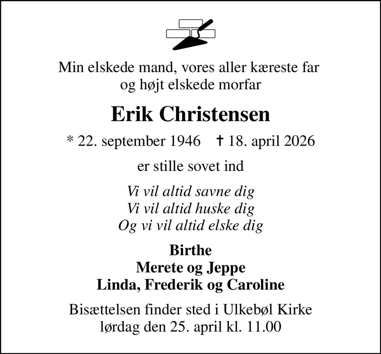 Min elskede mand, vores aller kæreste far  og højt elskede morfar
Erik Christensen
* 22. september 1946    ✝ 18. april 2026
er stille sovet ind
Vi vil altid savne dig Vi vil altid huske dig Og vi vil altid elske dig
Birthe Merete og Jeppe Linda, Frederik og Caroline
Bisættelsen finder sted i Ulkebøl Kirke  lørdag den 25. april kl. 11.00