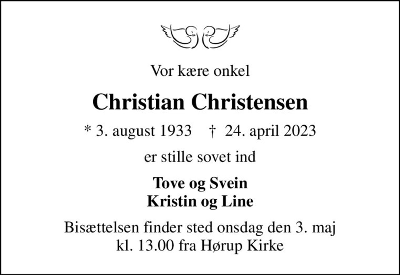 Vor kære onkel
Christian Christensen
* 3. august 1933    ✝ 24. april 2023
er stille sovet ind
Tove og Svein Kristin og Line
Bisættelsen finder sted onsdag den 3. maj kl. 13.00 fra Hørup Kirke
