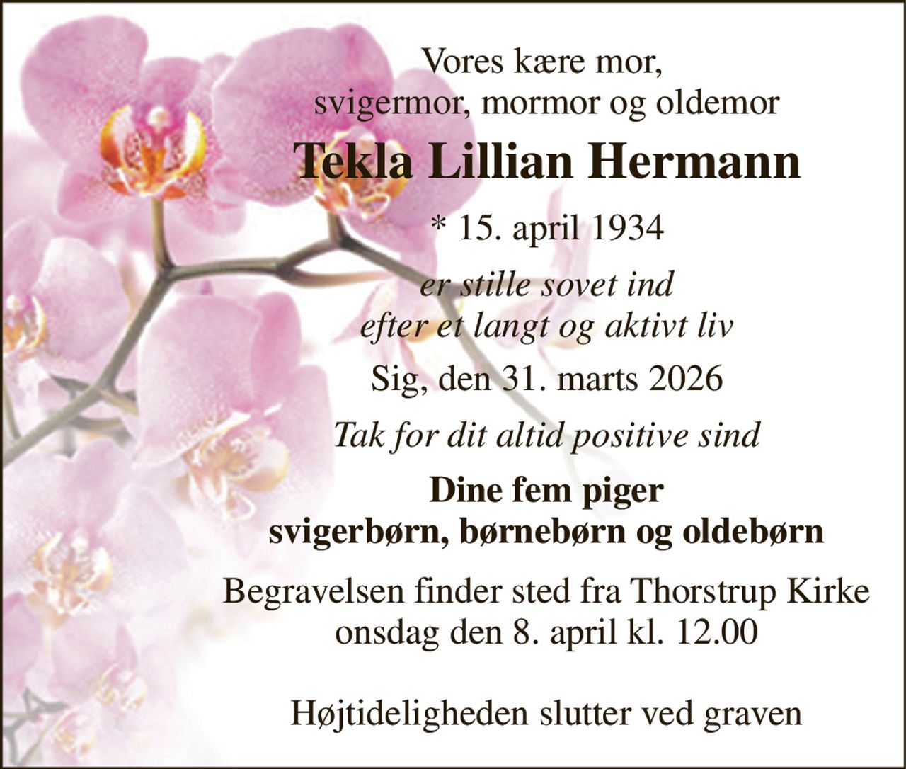 Vores kære mor,  svigermor, mormor og oldemor 
Tekla Lillian Hermann 
* 15. april 1934 
er stille sovet ind efter et langt og aktivt liv 
Sig, den 31. marts 2026 
Tak for dit altid positive sind 
Dine fem piger svigerbørn, børnebørn og oldebørn 
Begravelsen finder sted fra Thorstrup Kirke onsdag den 8. april kl. 12.00  Højtideligheden slutter ved graven