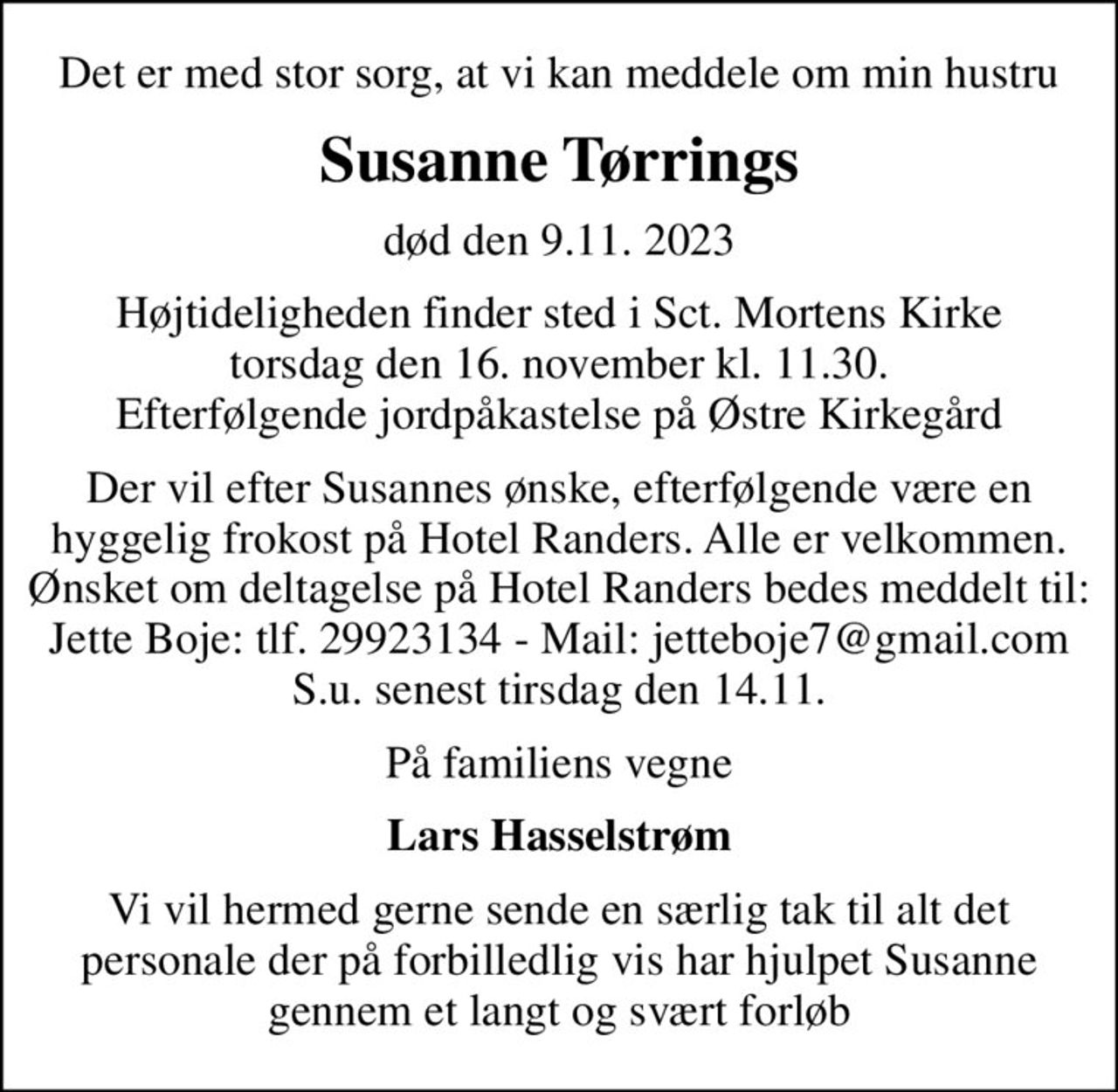 Det er med stor sorg, at vi kan meddele om min hustru
Susanne Tørrings
død den 9.11. 2023
Højtideligheden finder sted i Sct. Mortens Kirke torsdag den 16. november kl. 11.30. Efterfølgende jordpåkastelse på Østre Kirkegård
Der vil efter Susannes ønske, efterfølgende være en hyggelig frokost på Hotel Randers. Alle er velkommen. Ønsket om deltagelse på Hotel Randers bedes meddelt til: Jette Boje: tlf. 29923134 - Mail: jetteboje7@gmail.com S.u. senest tirsdag den 14.11.
På familiens vegne
Lars Hasselstrøm
Vi vil hermed gerne sende en særlig tak til alt det personale der på forbilledlig vis har hjulpet Susanne gennem et langt og svært forløb