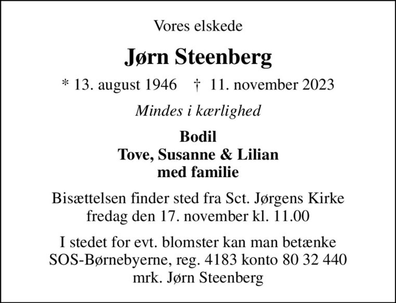 Vores elskede
Jørn Steenberg
* 13. august 1946    ✝ 11. november 2023
Mindes i kærlighed
Bodil Tove, Susanne & Lilian med familie
Bisættelsen finder sted fra Sct. Jørgens Kirke  fredag den 17. november kl. 11.00 
I stedet for evt. blomster kan man betænke
					SOS-Børnebyerne reg.4183konto8032440mrk. Jørn
					Steenberg