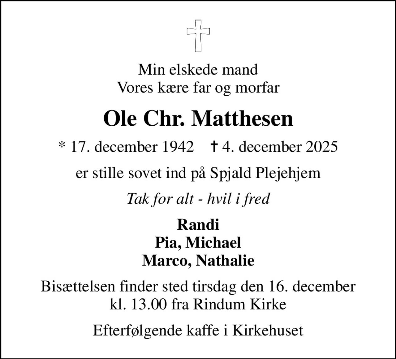 Min elskede mand Vores kære far og morfar
Ole Chr. Matthesen
* 17. december 1942    ✝ 4. december 2025
er stille sovet ind på Spjald Plejehjem
Tak for alt - hvil i fred
Randi Pia, Michael Marco, Nathalie
Bisættelsen finder sted tirsdag den 16. december kl. 13.00 fra Rindum Kirke
Efterfølgende kaffe i Kirkehuset