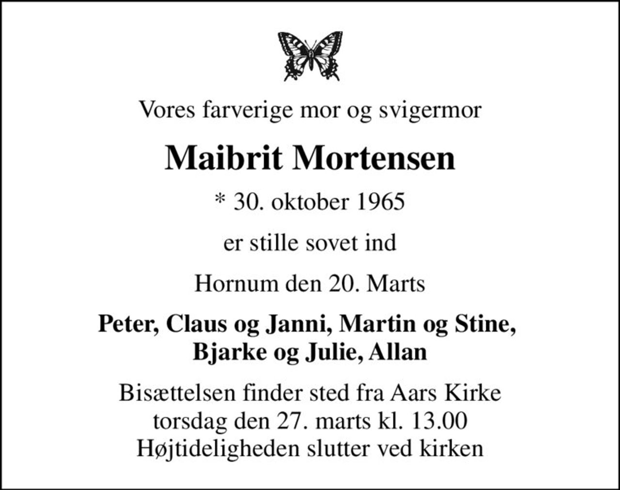 Vores farverige mor og svigermor
Maibrit Mortensen
* 30. oktober 1965
er stille sovet ind
Hornum den 20. Marts
Peter, Claus og Janni, Martin og Stine,  Bjarke og Julie, Allan
Bisættelsen finder sted fra Aars Kirke  torsdag den 27. marts kl. 13.00  Højtideligheden slutter ved kirken