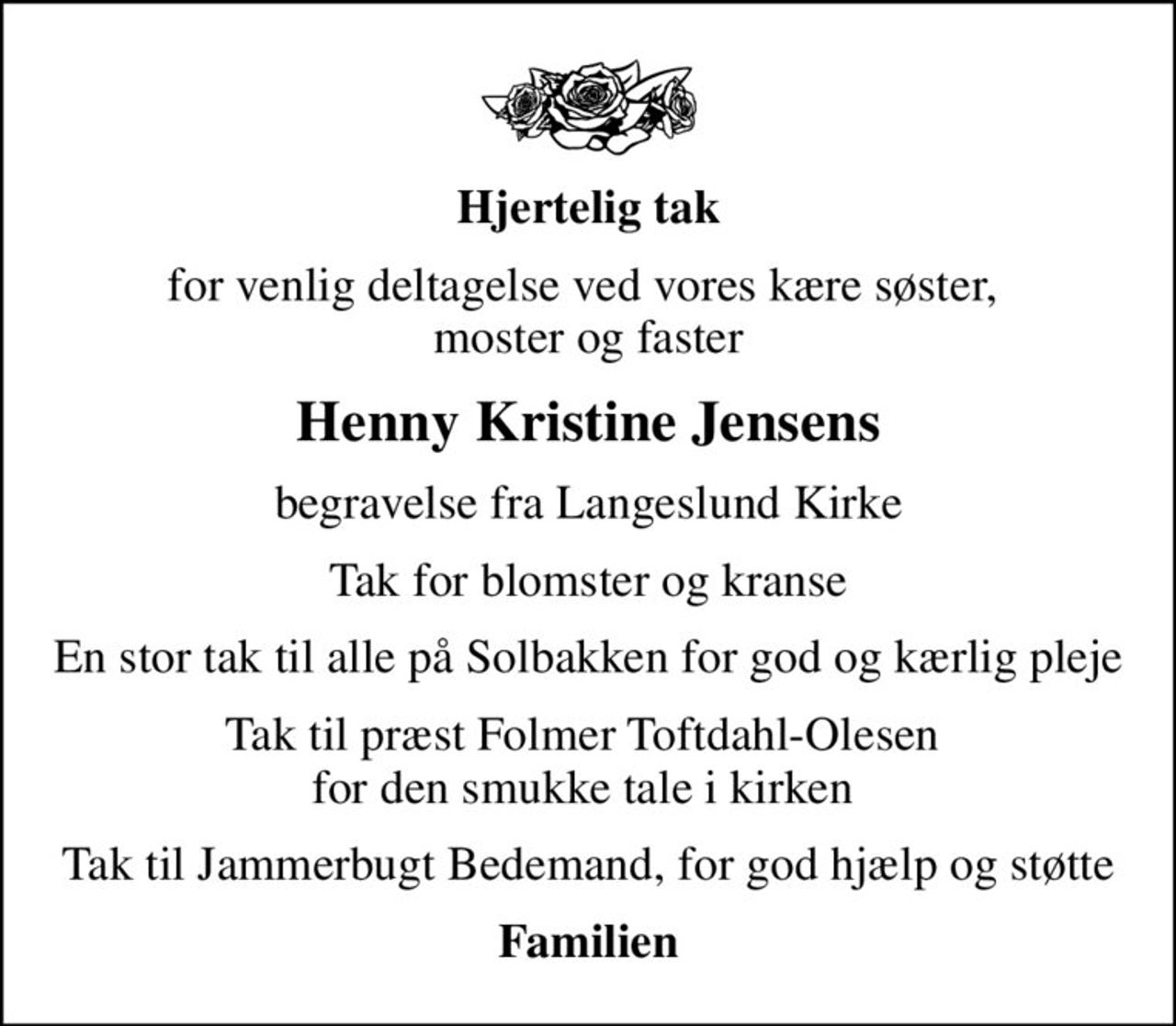 Hjertelig tak
for venlig deltagelse ved vores kære søster,  moster og faster
Henny Kristine Jensens
begravelse fra Langeslund Kirke
Tak for blomster og kranse
En stor tak til alle på Solbakken for god og kærlig pleje
Tak til præst Folmer Toftdahl-Olesen  for den smukke tale i kirken 
Tak til Jammerbugt Bedemand, for god hjælp og støtte
Familien