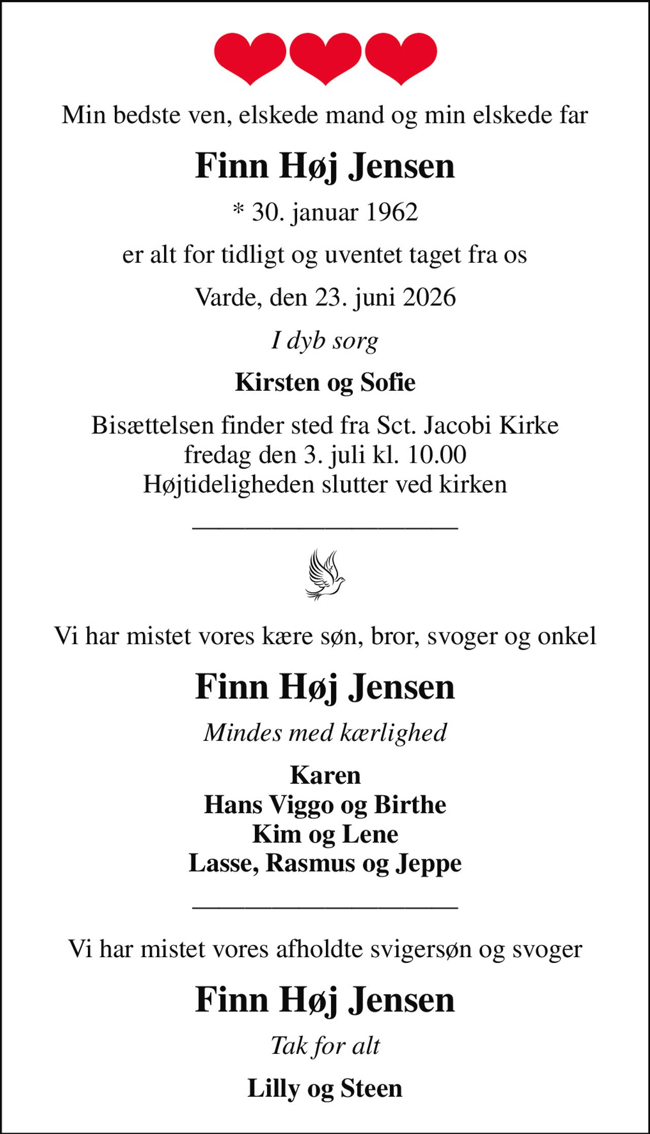 Min bedste ven, elskede mand og min elskede far
Finn Høj Jensen
* 30. januar 1962
er alt for tidligt og uventet taget fra os
Varde, den 23. juni 2026
I dyb sorg
Kirsten og Sofie
Bisættelsen finder sted fra Sct. Jacobi Kirke  fredag den 3. juli kl. 10.00  Højtideligheden slutter ved kirken
Vi har mistet vores kære søn, bror, svoger og onkel
Finn Høj Jensen
Mindes med kærlighed
Karen Hans Viggo og Birthe Kim og Lene Lasse, Rasmus og Jeppe
Vi har mistet vores afholdte svigersøn og svoger
Finn Høj Jensen
Tak for alt
Lilly og Steen
