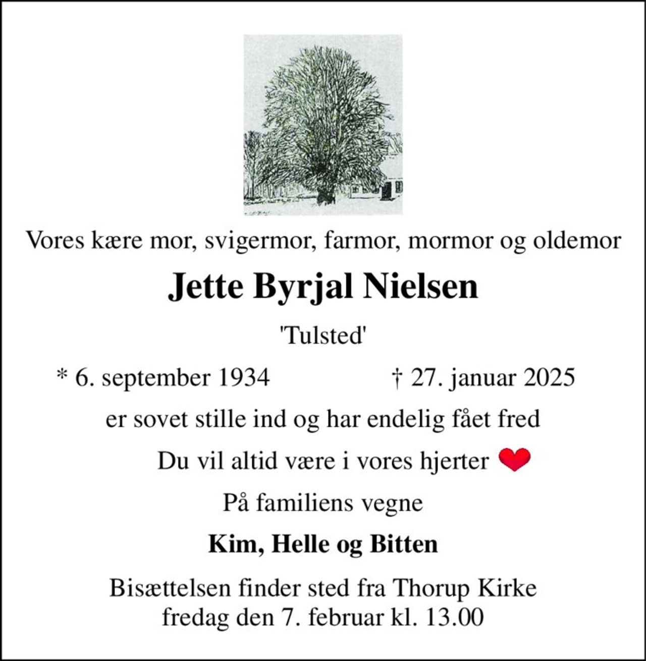 Vores kære mor, svigermor, farmor, mormor og oldemor 
Jette Byrjal Nielsen 
'Tulsted' 
*​ 6. september 1934 
†​ 27. januar 2025​ 
er sovet stille ind og har endelig fået fred 
Du vil altid være i vores hjerter 
På familiens vegne 
Kim, Helle og Bitten 
Bisættelsen​ finder sted fra Thorup Kirke fredag den 7. februar​ kl. 13.00