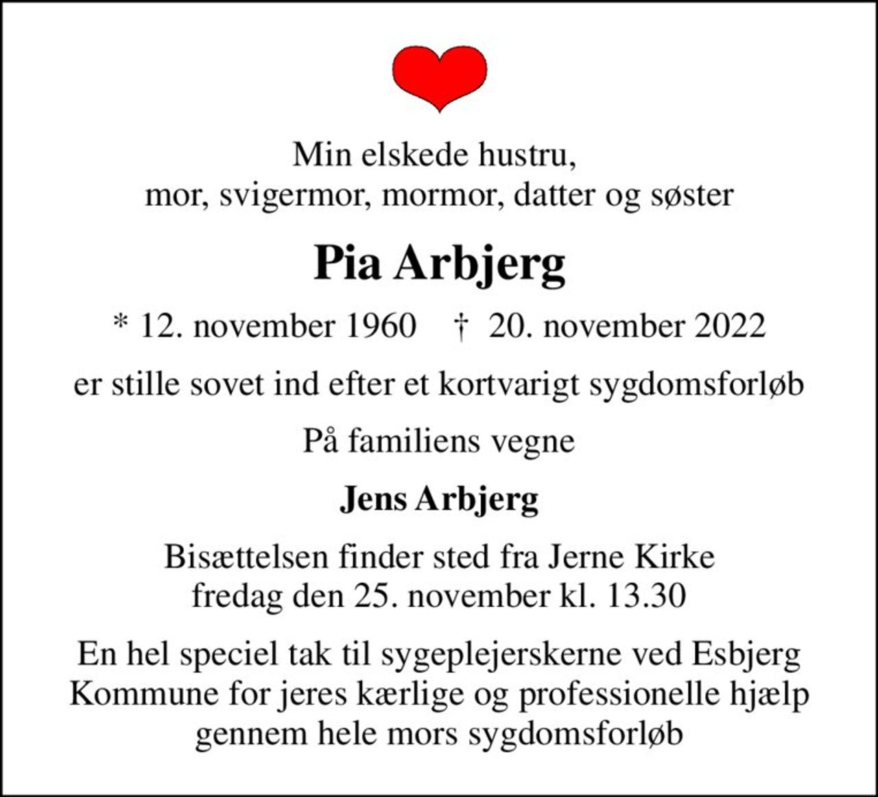 Min elskede hustru,  mor, svigermor, mormor, datter og søster
Pia Arbjerg
* 12. november 1960    ✝ 20. november 2022
er stille sovet ind efter et kortvarigt sygdomsforløb
På familiens vegne
Jens Arbjerg
Bisættelsen finder sted fra Jerne Kirke  fredag den 25. november kl. 13.30 
En hel speciel tak til sygeplejerskerne ved Esbjerg Kommune for jeres kærlige og professionelle hjælp gennem hele mors sygdomsforløb