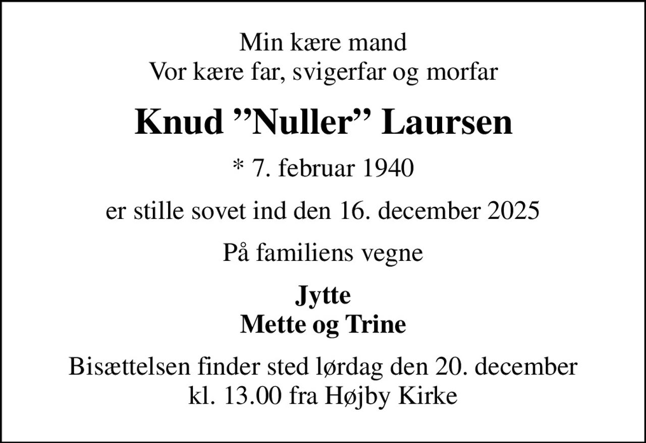 Min kære mand Vor kære far, svigerfar og morfar
Knud Nuller Laursen
* 7. februar 1940
er stille sovet ind den 16. december 2025
På familiens vegne
Jytte Mette og Trine
Bisættelsen finder sted lørdag den 20. december kl. 13.00 fra Højby Kirke