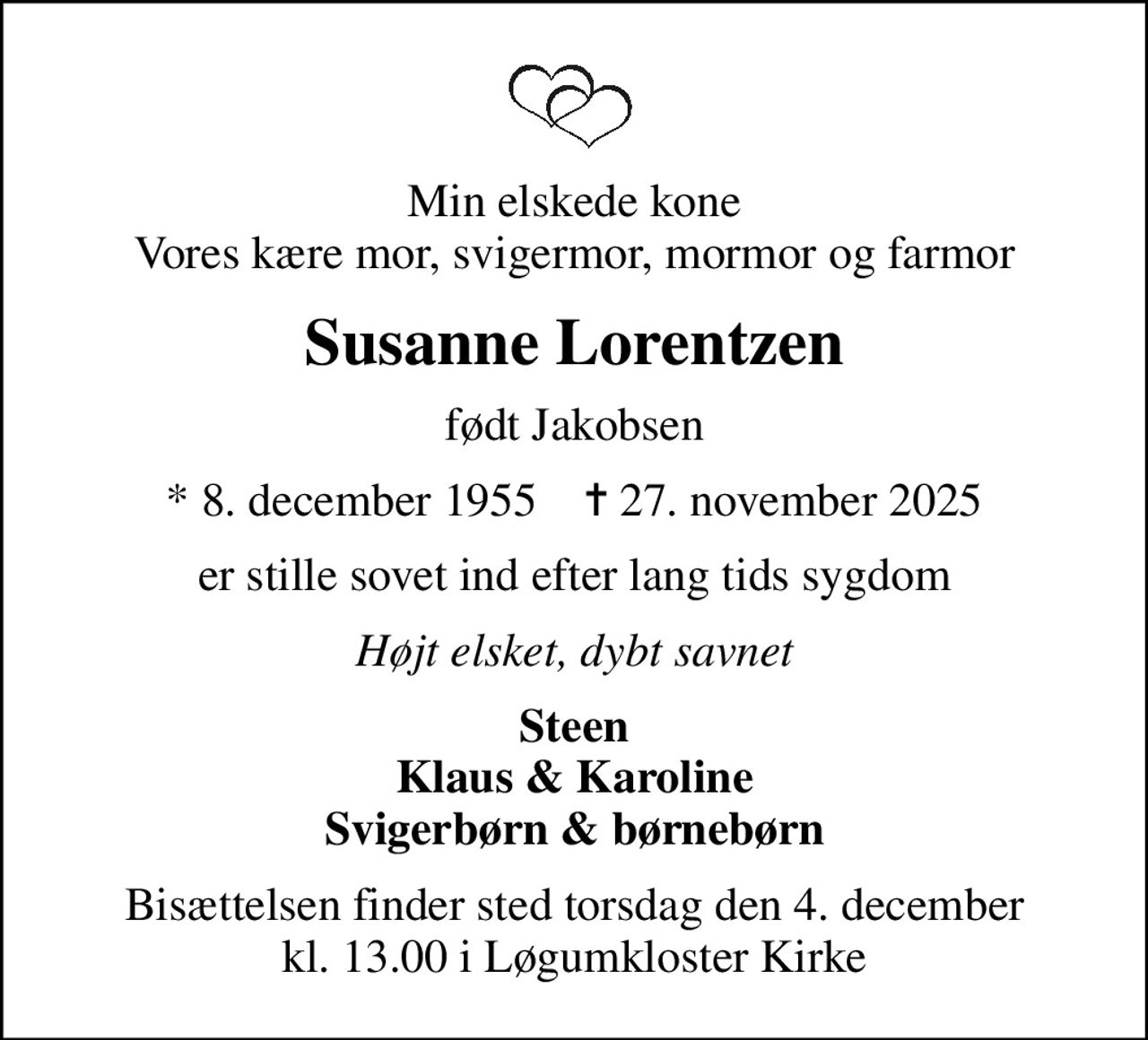 Min elskede kone Vores kære mor, svigermor, mormor og farmor
Susanne Lorentzen
født Jakobsen
* 8. december 1955    ✝ 27. november 2025
er stille sovet ind efter lang tids sygdom
Højt elsket, dybt savnet
Steen Klaus & Karoline Svigerbørn & børnebørn
Bisættelsen finder sted torsdag den 4. december kl. 13.00 i Løgumkloster Kirke