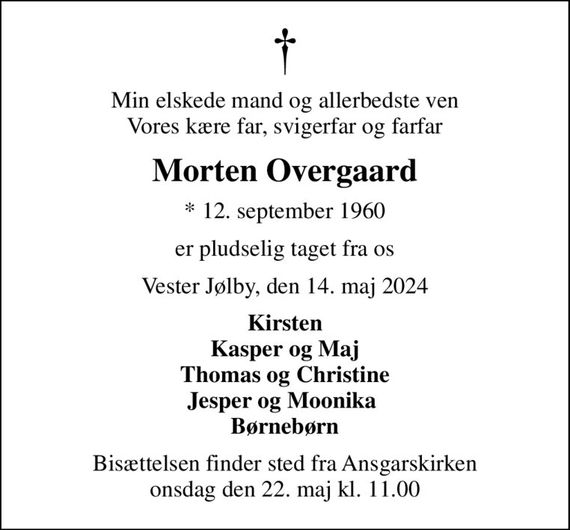 Min elskede mand og allerbedste ven Vores kære far, svigerfar og farfar
Morten Overgaard
* 12. september 1960
er pludselig taget fra os
Vester Jølby, den 14. maj 2024
Kirsten Kasper og Maj Thomas og Christine Jesper og Moonika  Børnebørn
Bisættelsen finder sted fra Ansgarskirken  onsdag den 22. maj kl. 11.00