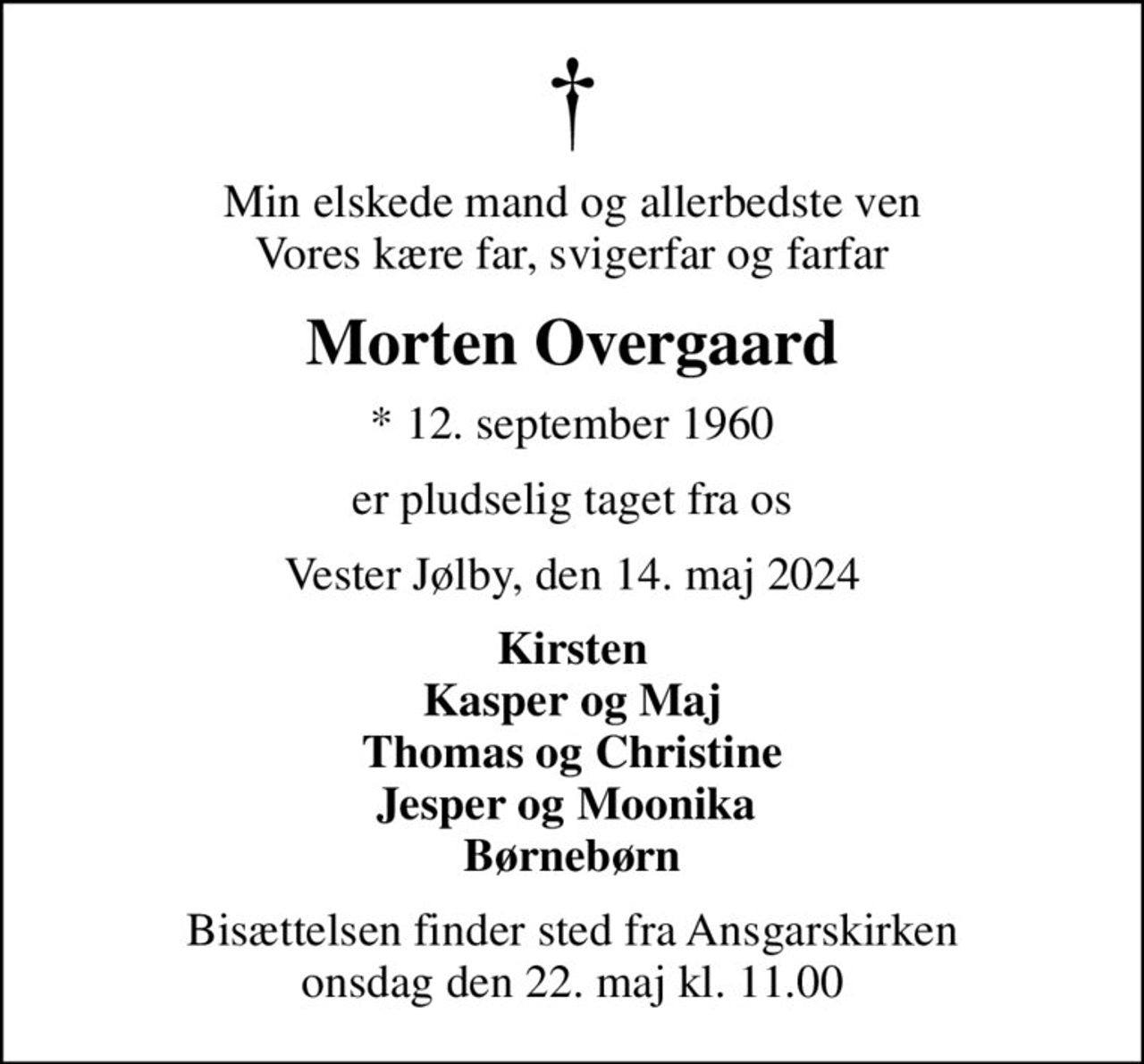 Min elskede mand og allerbedste ven Vores kære far, svigerfar og farfar
Morten Overgaard
* 12. september 1960
er pludselig taget fra os
Vester Jølby, den 14. maj 2024
Kirsten Kasper og Maj Thomas og Christine Jesper og Moonika  Børnebørn
Bisættelsen finder sted fra Ansgarskirken  onsdag den 22. maj kl. 11.00