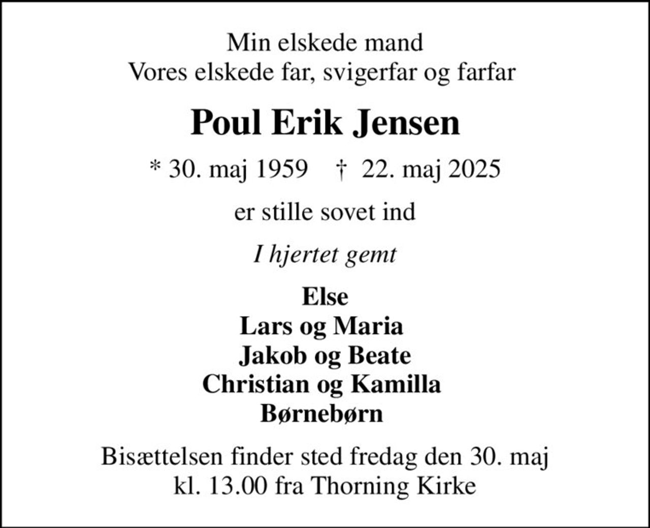 Min elskede mand Vores elskede far, svigerfar og farfar 
Poul Erik Jensen
* 30. maj 1959    ✝ 22. maj 2025
er stille sovet ind
 I hjertet gemt 
Else Lars og Maria  Jakob og Beate Christian og Kamilla  Børnebørn 
Bisættelsen finder sted fredag den 30. maj kl. 13.00 fra Thorning Kirke